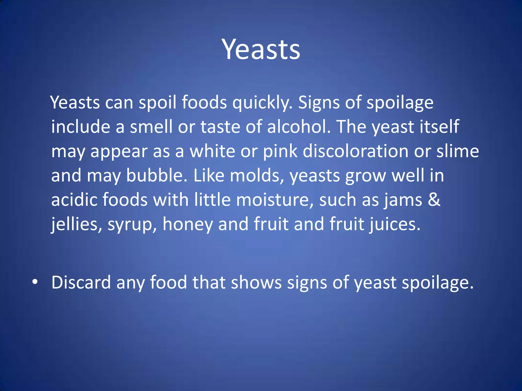 Yeasts
  Yeasts can spoil foods quickly. Signs of spoilage
  include a smell or taste of alcohol. The yeast itself
  may appear as a white or pink discoloration or slime
  and may bubble. Like molds, yeasts grow well in
  acidic foods with little moisture, such as jams &
  jellies, syrup, honey and fruit and fruit juices.

• Discard any food that shows signs of yeast spoilage.
 