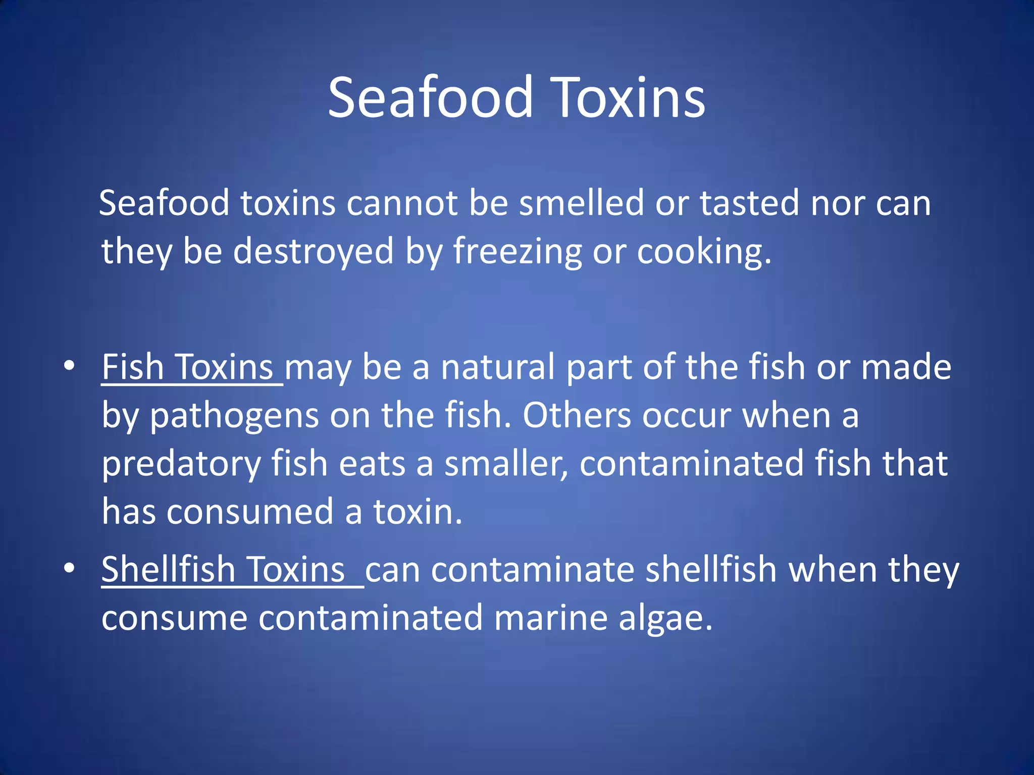 Seafood Toxins
  Seafood toxins cannot be smelled or tasted nor can
  they be destroyed by freezing or cooking.

• Fish Toxins may be a natural part of the fish or made
  by pathogens on the fish. Others occur when a
  predatory fish eats a smaller, contaminated fish that
  has consumed a toxin.
• Shellfish Toxins can contaminate shellfish when they
  consume contaminated marine algae.
 