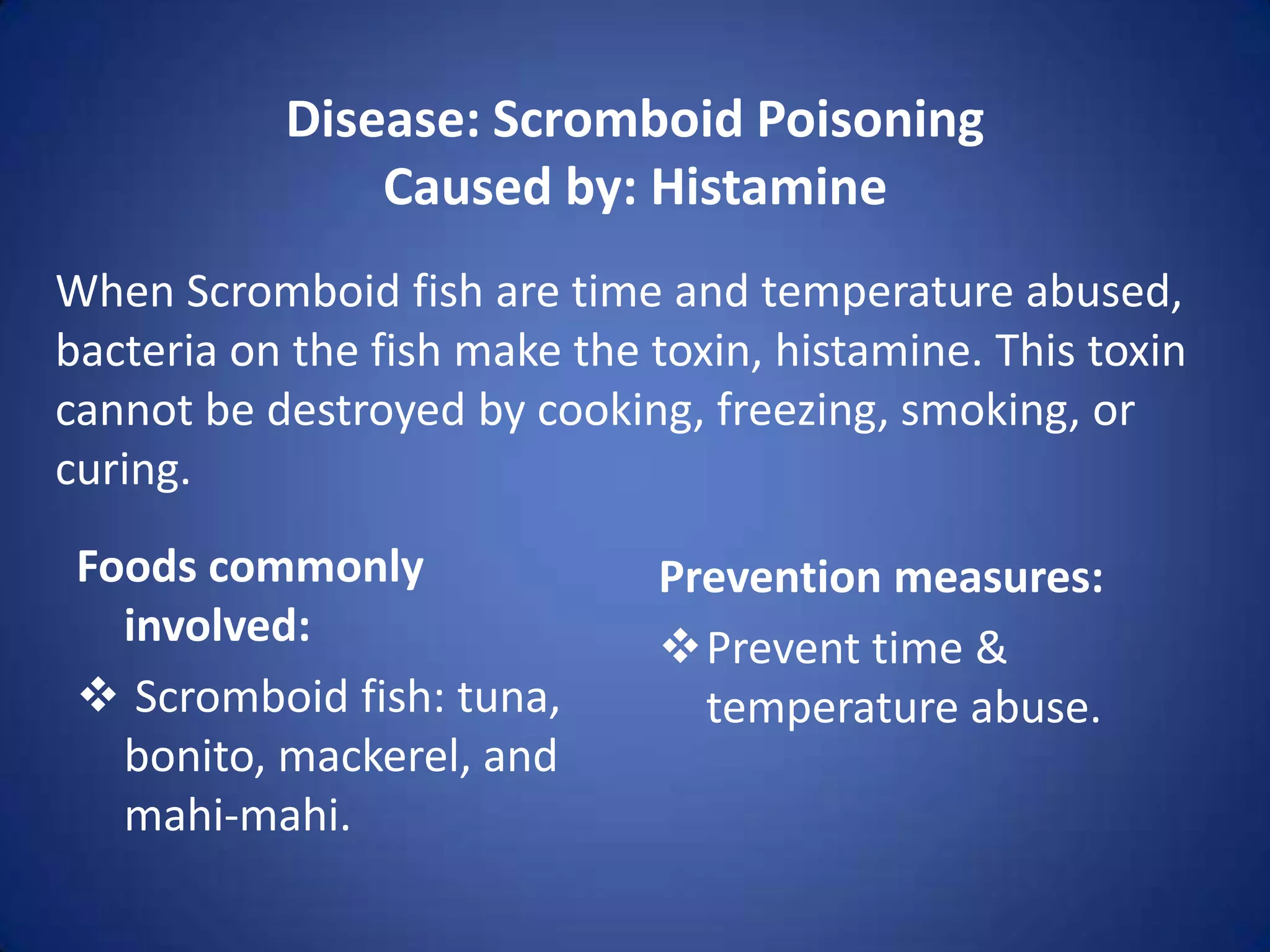 Disease: Scromboid Poisoning
               Caused by: Histamine
When Scromboid fish are time and temperature abused,
bacteria on the fish make the toxin, histamine. This toxin
cannot be destroyed by cooking, freezing, smoking, or
curing.
 Foods commonly               Prevention measures:
   involved:                  Prevent time &
  Scromboid fish: tuna,        temperature abuse.
   bonito, mackerel, and
   mahi-mahi.
 