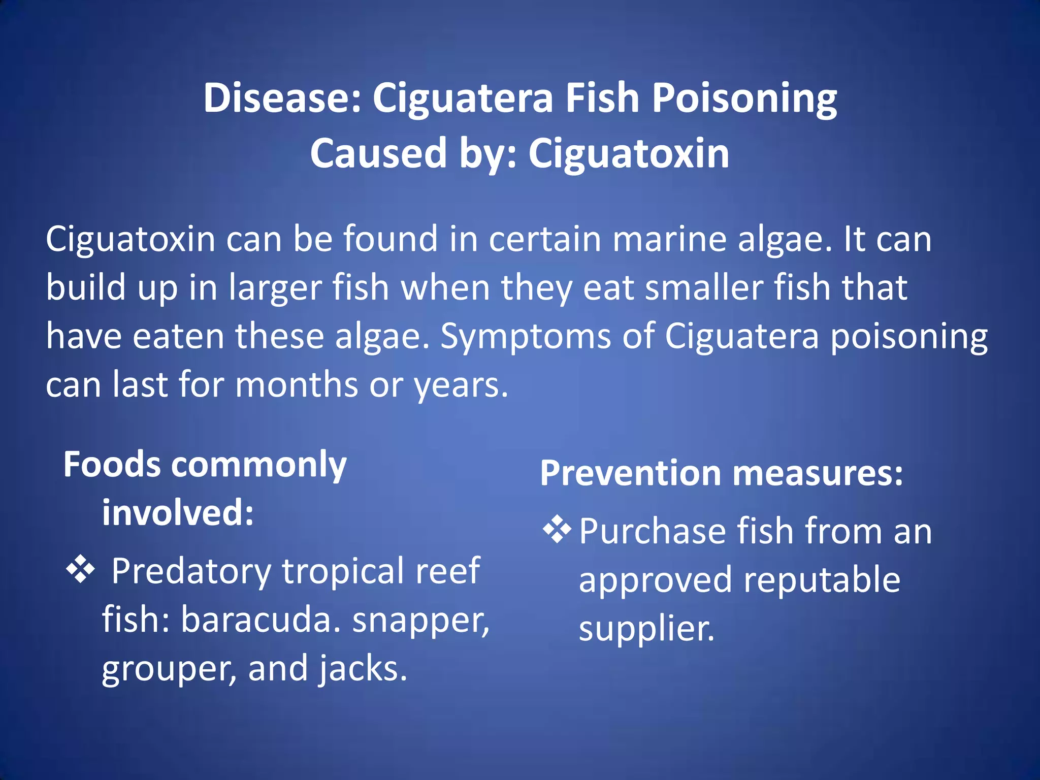 Disease: Ciguatera Fish Poisoning
              Caused by: Ciguatoxin
Ciguatoxin can be found in certain marine algae. It can
build up in larger fish when they eat smaller fish that
have eaten these algae. Symptoms of Ciguatera poisoning
can last for months or years.
 Foods commonly               Prevention measures:
   involved:                  Purchase fish from an
  Predatory tropical reef      approved reputable
   fish: baracuda. snapper,     supplier.
   grouper, and jacks.
 