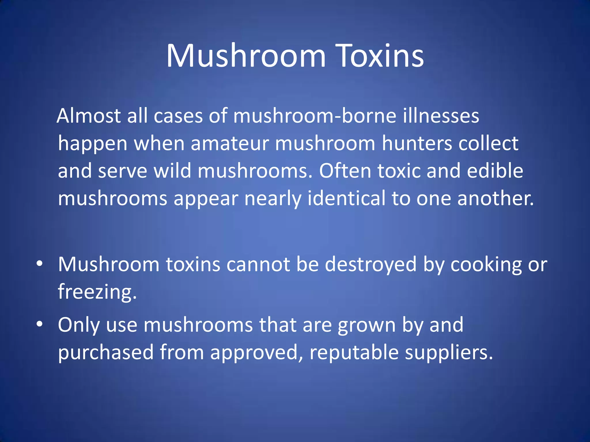 Mushroom Toxins
  Almost all cases of mushroom-borne illnesses
  happen when amateur mushroom hunters collect
  and serve wild mushrooms. Often toxic and edible
  mushrooms appear nearly identical to one another.

• Mushroom toxins cannot be destroyed by cooking or
  freezing.
• Only use mushrooms that are grown by and
  purchased from approved, reputable suppliers.
 