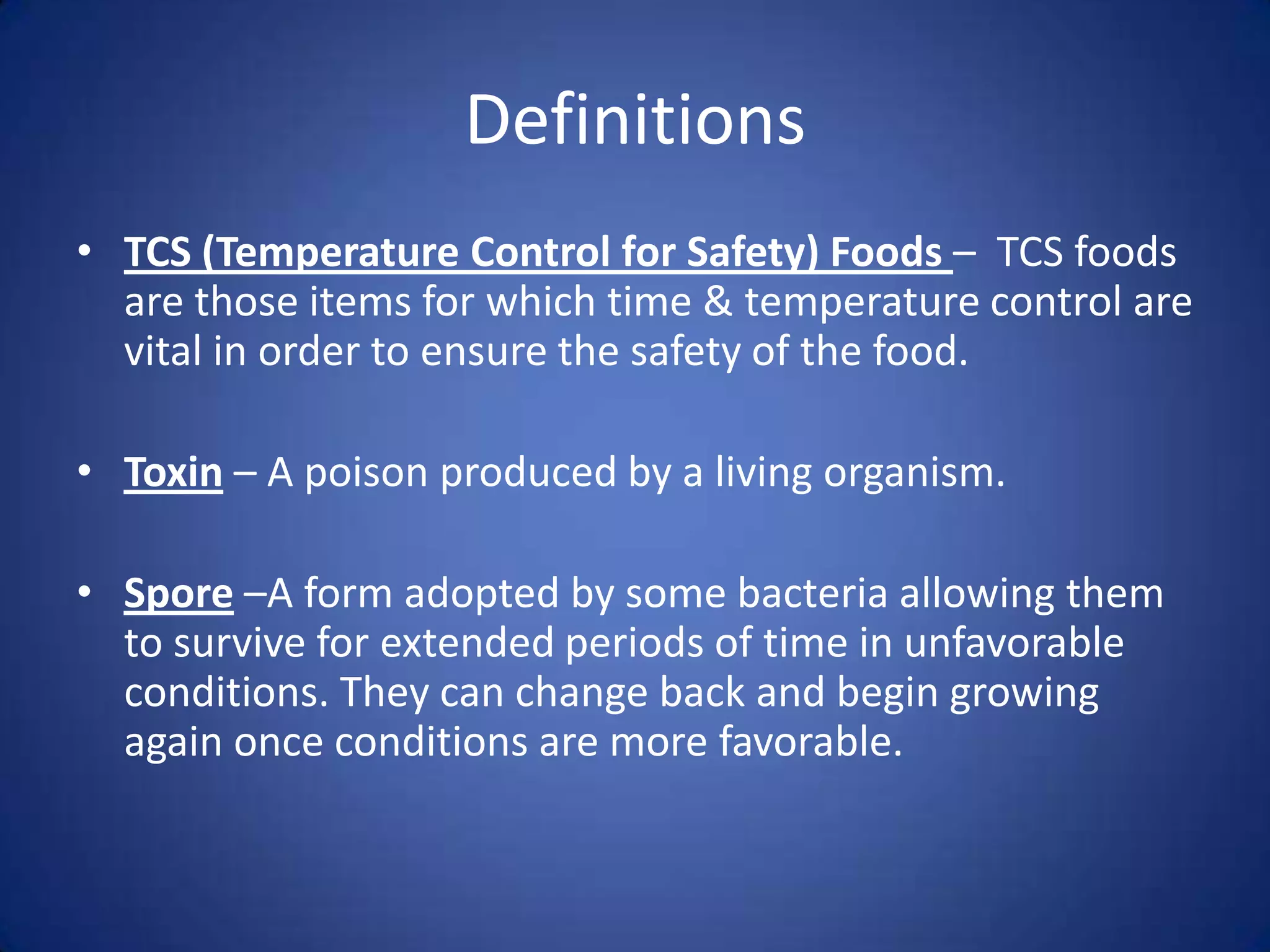 Definitions
• TCS (Temperature Control for Safety) Foods – TCS foods
  are those items for which time & temperature control are
  vital in order to ensure the safety of the food.

• Toxin – A poison produced by a living organism.

• Spore –A form adopted by some bacteria allowing them
  to survive for extended periods of time in unfavorable
  conditions. They can change back and begin growing
  again once conditions are more favorable.
 