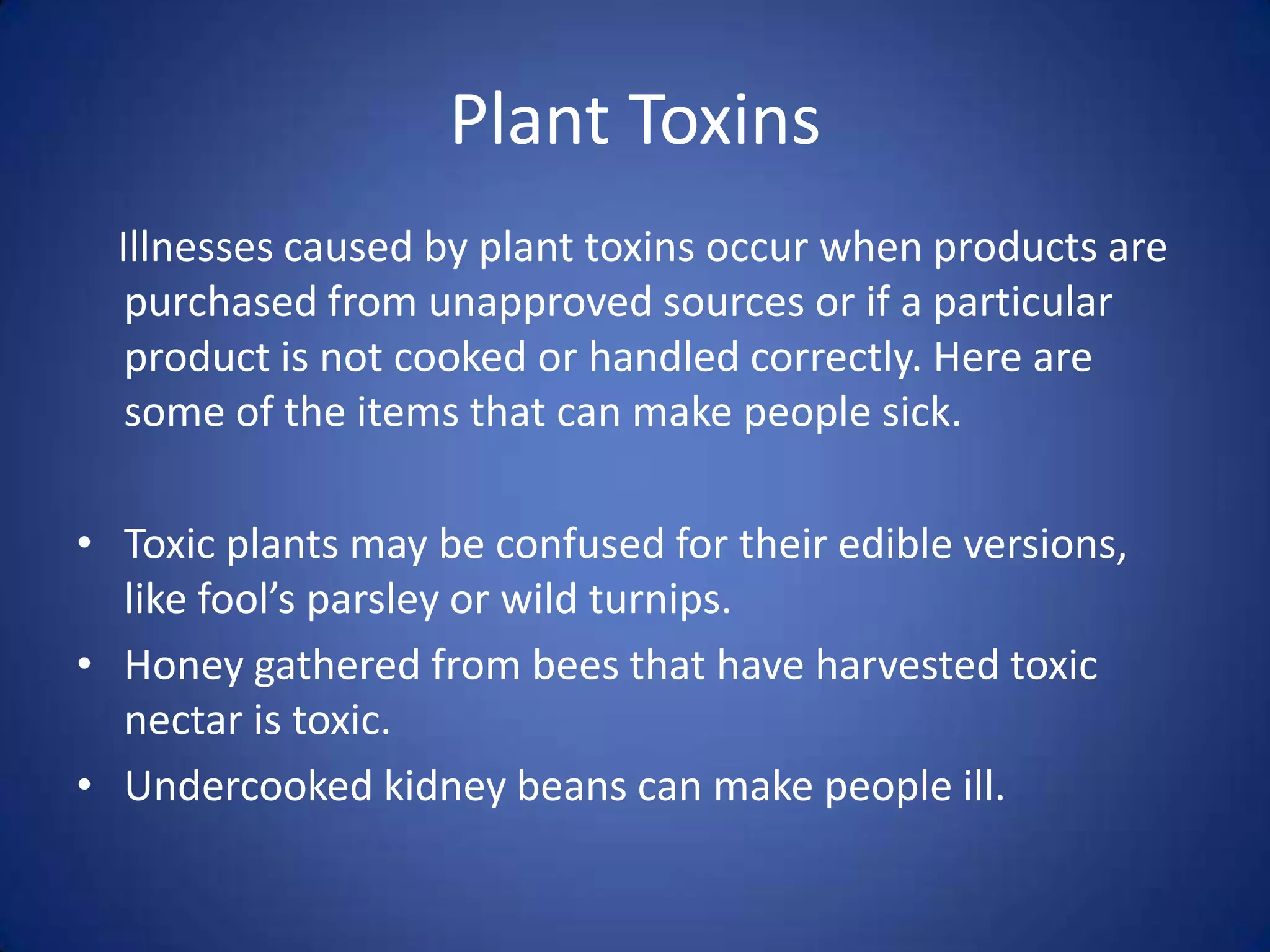 Plant Toxins
  Illnesses caused by plant toxins occur when products are
   purchased from unapproved sources or if a particular
   product is not cooked or handled correctly. Here are
   some of the items that can make people sick.

• Toxic plants may be confused for their edible versions,
  like fool’s parsley or wild turnips.
• Honey gathered from bees that have harvested toxic
  nectar is toxic.
• Undercooked kidney beans can make people ill.
 