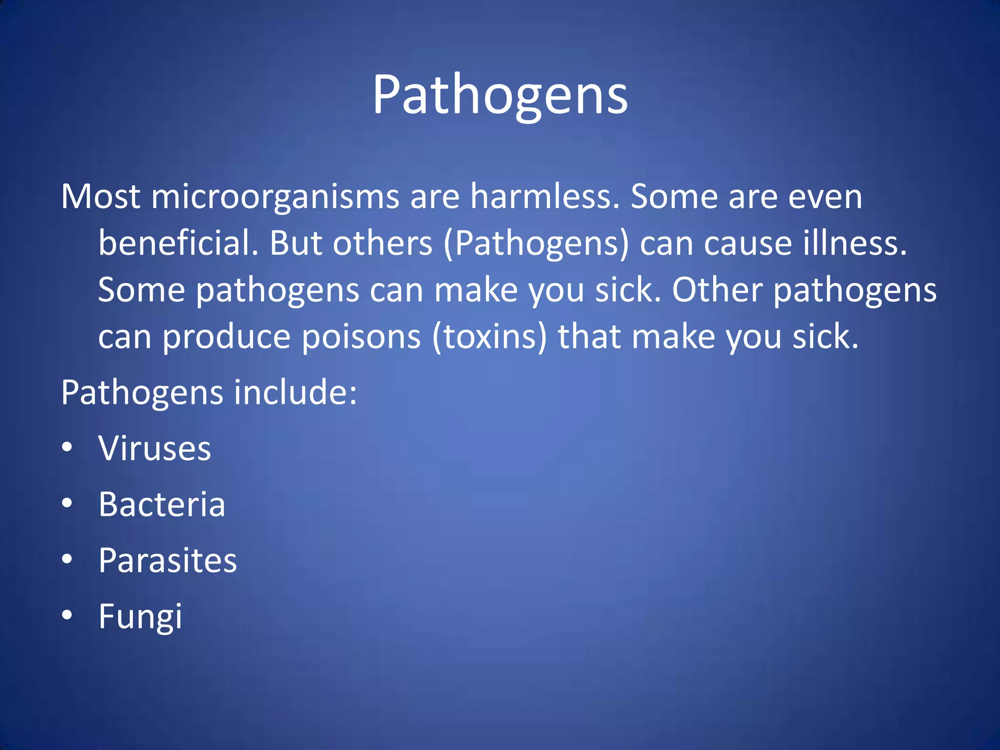 Pathogens
Most microorganisms are harmless. Some are even
  beneficial. But others (Pathogens) can cause illness.
  Some pathogens can make you sick. Other pathogens
  can produce poisons (toxins) that make you sick.
Pathogens include:
• Viruses
• Bacteria
• Parasites
• Fungi
 