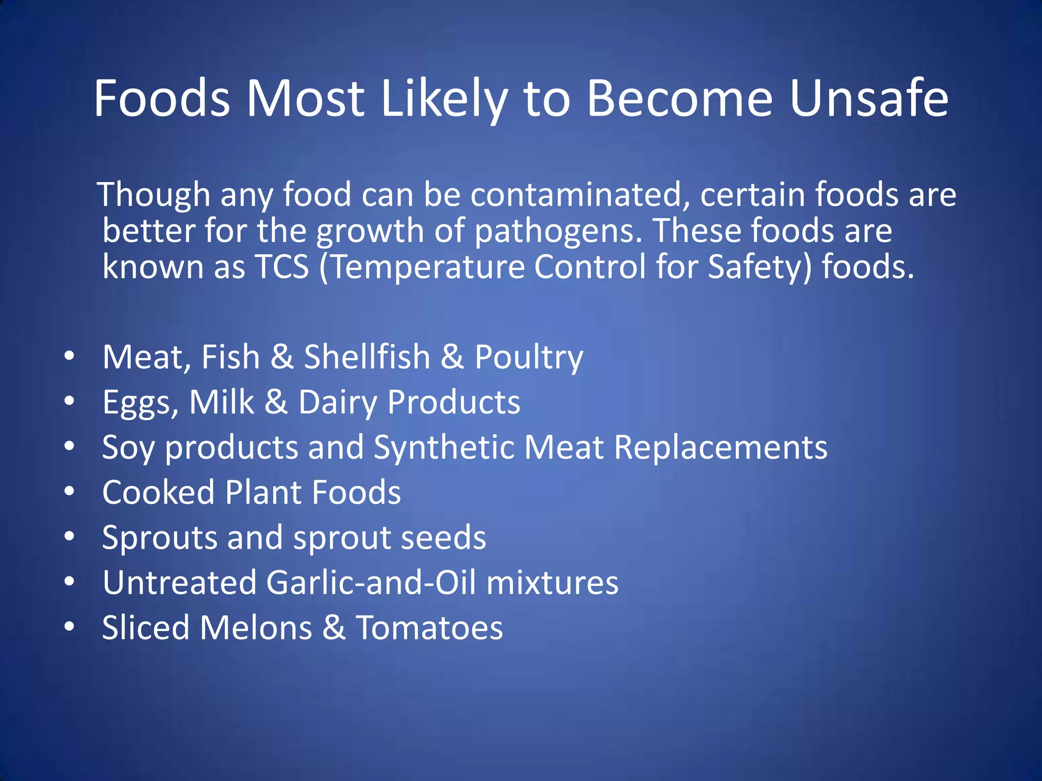 Foods Most Likely to Become Unsafe
    Though any food can be contaminated, certain foods are
    better for the growth of pathogens. These foods are
    known as TCS (Temperature Control for Safety) foods.

•   Meat, Fish & Shellfish & Poultry
•   Eggs, Milk & Dairy Products
•   Soy products and Synthetic Meat Replacements
•   Cooked Plant Foods
•   Sprouts and sprout seeds
•   Untreated Garlic-and-Oil mixtures
•   Sliced Melons & Tomatoes
 