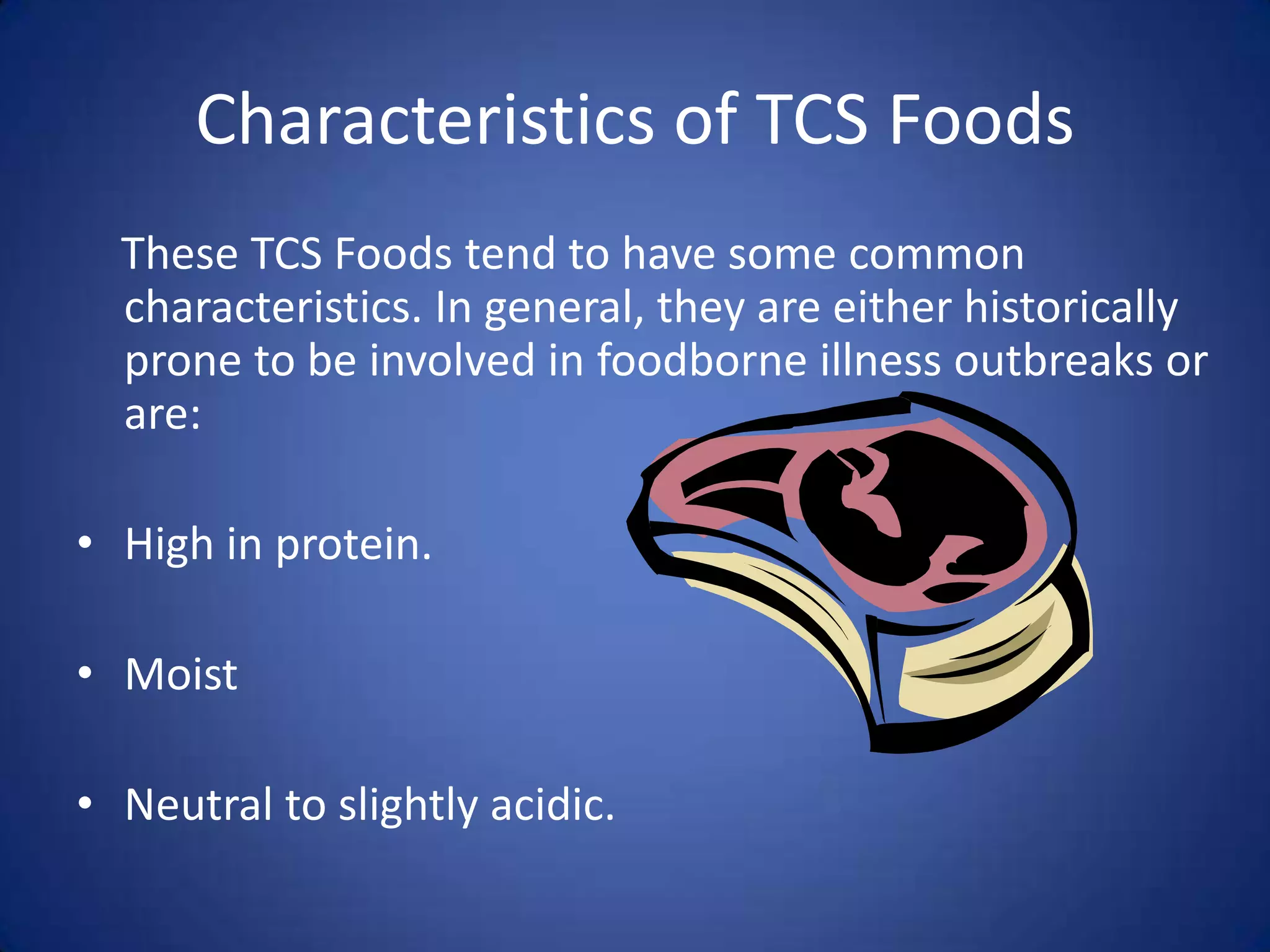 Characteristics of TCS Foods
  These TCS Foods tend to have some common
  characteristics. In general, they are either historically
  prone to be involved in foodborne illness outbreaks or
  are:

• High in protein.

• Moist

• Neutral to slightly acidic.
 