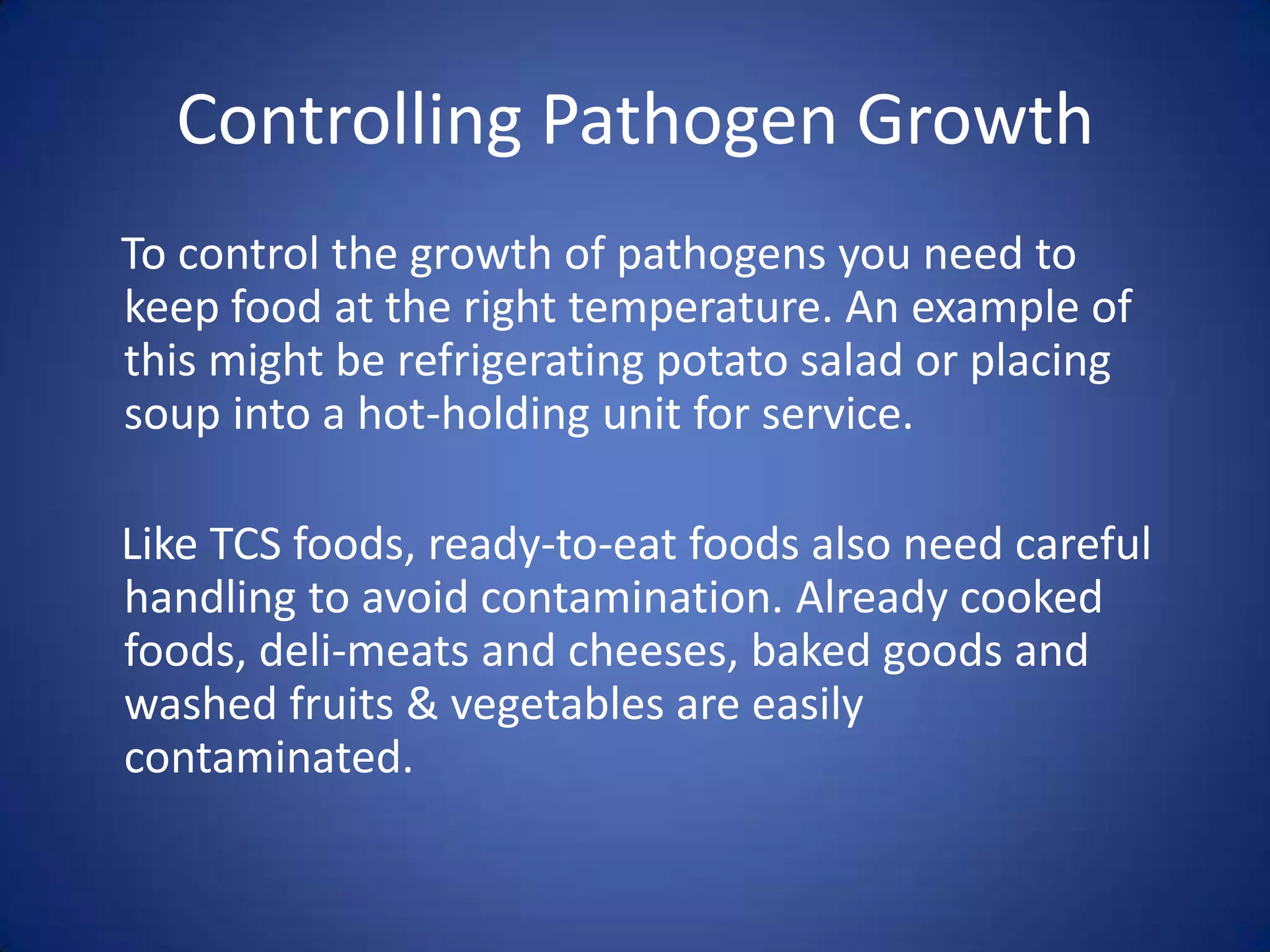 Controlling Pathogen Growth
To control the growth of pathogens you need to
keep food at the right temperature. An example of
this might be refrigerating potato salad or placing
soup into a hot-holding unit for service.

Like TCS foods, ready-to-eat foods also need careful
handling to avoid contamination. Already cooked
foods, deli-meats and cheeses, baked goods and
washed fruits & vegetables are easily
contaminated.
 