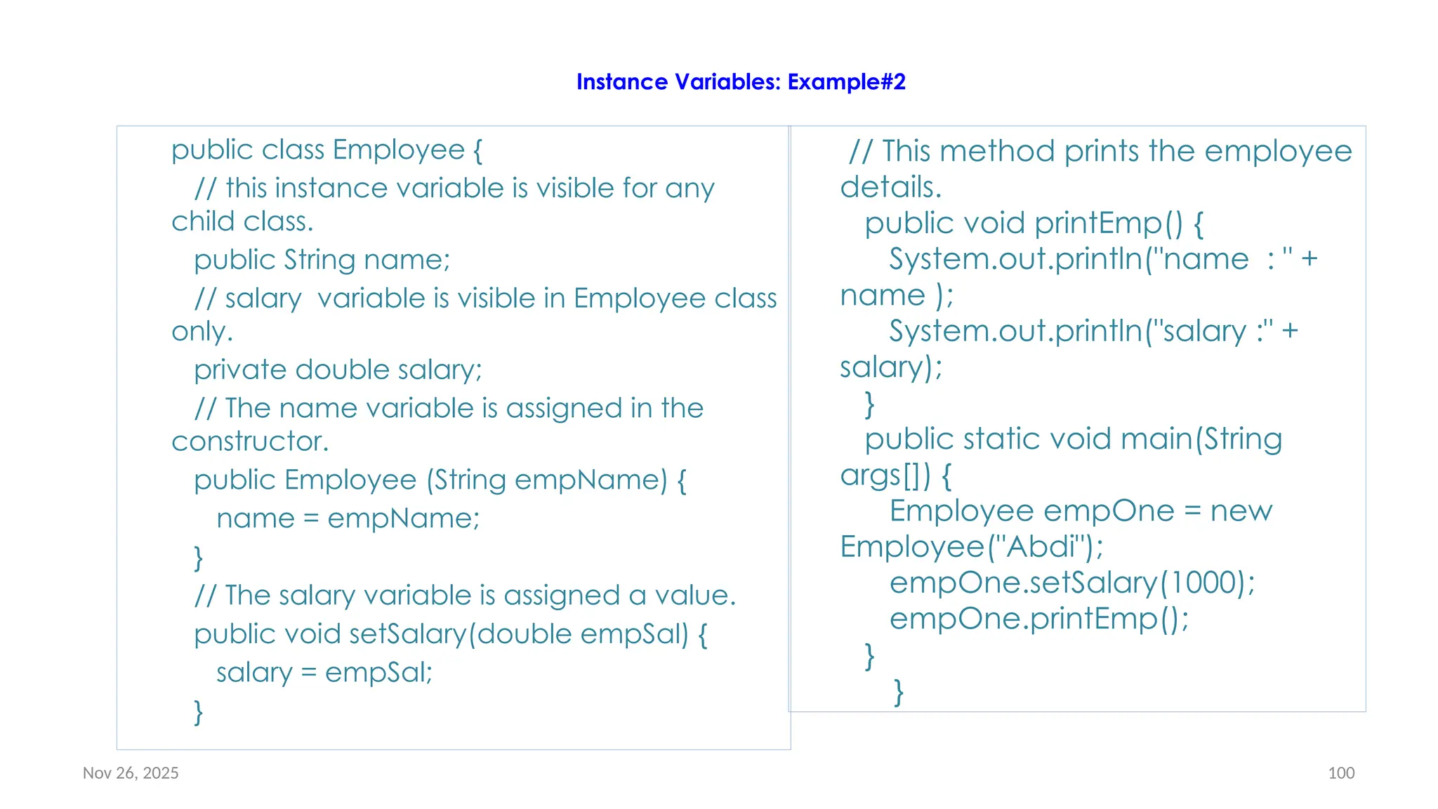 Nov 26, 2025 100
Instance Variables: Example#2
public class Employee {
// this instance variable is visible for any
child class.
public String name;
// salary variable is visible in Employee class
only.
private double salary;
// The name variable is assigned in the
constructor.
public Employee (String empName) {
name = empName;
}
// The salary variable is assigned a value.
public void setSalary(double empSal) {
salary = empSal;
}
// This method prints the employee
details.
public void printEmp() {
System.out.println("name : " +
name );
System.out.println("salary :" +
salary);
}
public static void main(String
args[]) {
Employee empOne = new
Employee("Abdi");
empOne.setSalary(1000);
empOne.printEmp();
}
}
 