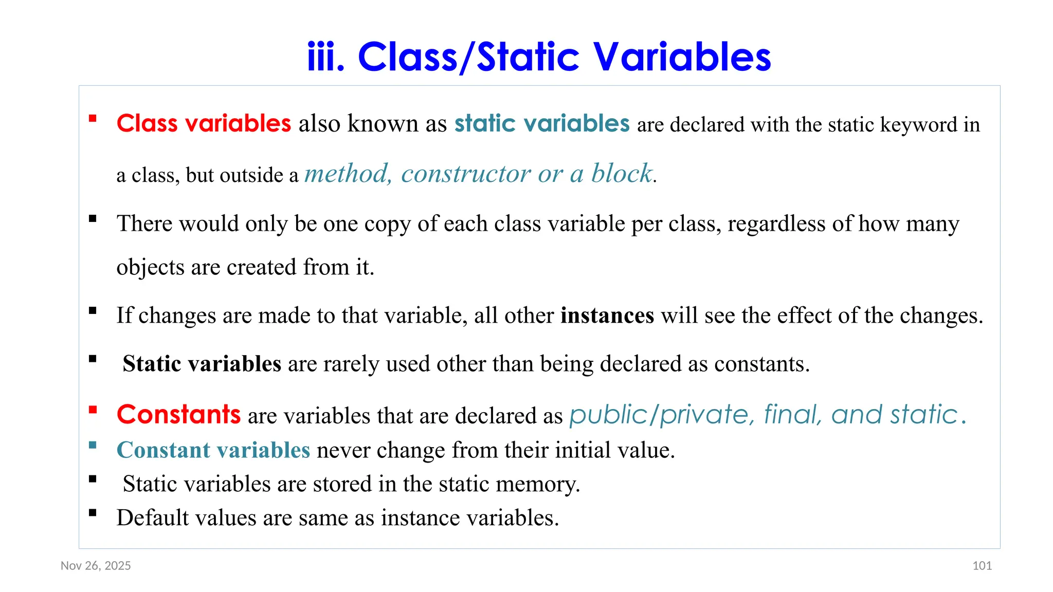 Nov 26, 2025 101
iii. Class/Static Variables
 Class variables also known as static variables are declared with the static keyword in
a class, but outside a method, constructor or a block.
 There would only be one copy of each class variable per class, regardless of how many
objects are created from it.
 If changes are made to that variable, all other instances will see the effect of the changes.
 Static variables are rarely used other than being declared as constants.
 Constants are variables that are declared as public/private, final, and static.
 Constant variables never change from their initial value.
 Static variables are stored in the static memory.
 Default values are same as instance variables.
 