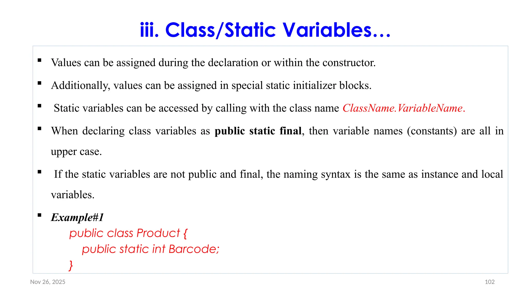 Nov 26, 2025 102
iii. Class/Static Variables…
 Values can be assigned during the declaration or within the constructor.
 Additionally, values can be assigned in special static initializer blocks.
 Static variables can be accessed by calling with the class name ClassName.VariableName.
 When declaring class variables as public static final, then variable names (constants) are all in
upper case.
 If the static variables are not public and final, the naming syntax is the same as instance and local
variables.
 Example#1
public class Product {
public static int Barcode;
}
 