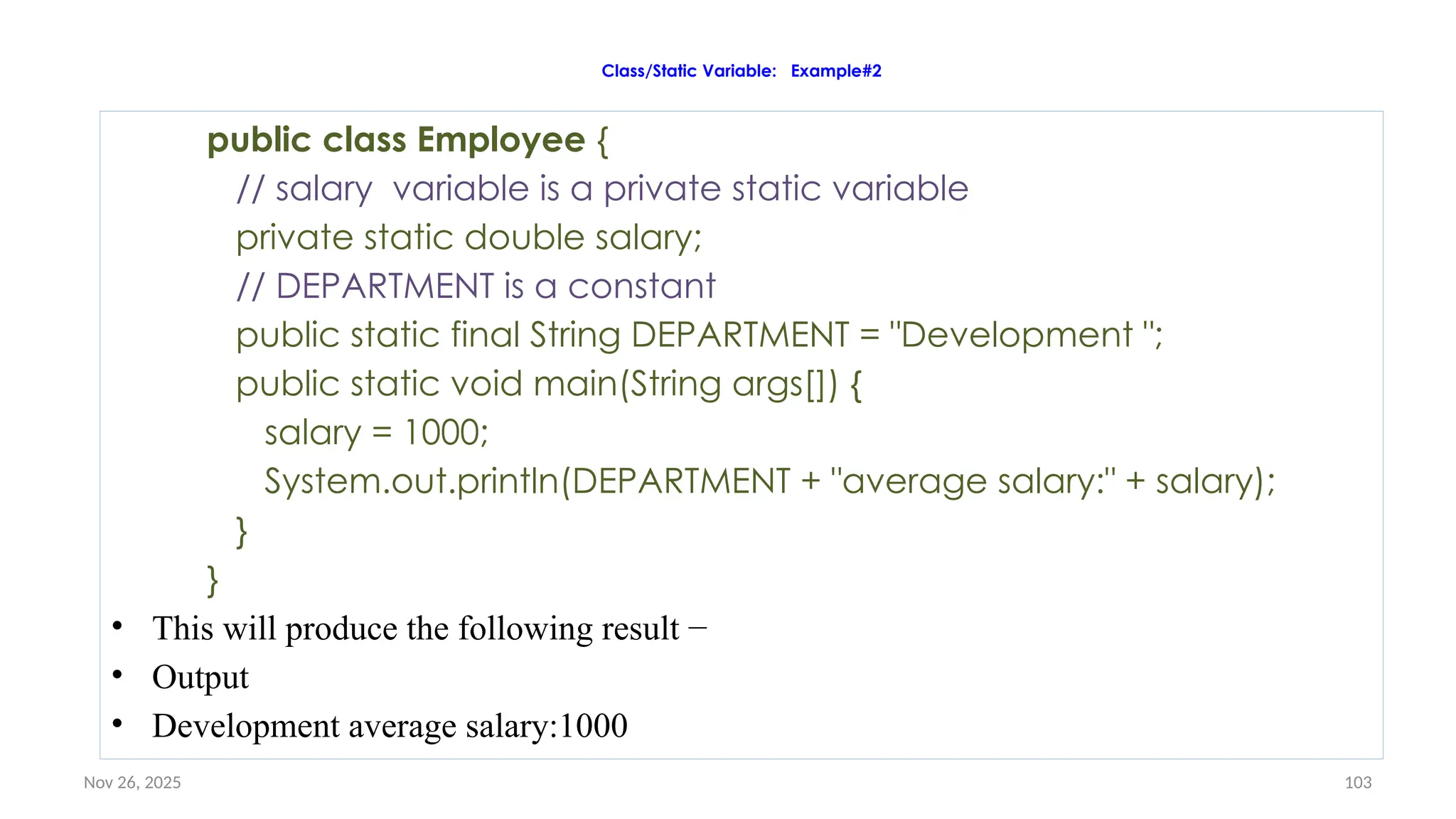 Nov 26, 2025 103
Class/Static Variable: Example#2
public class Employee {
// salary variable is a private static variable
private static double salary;
// DEPARTMENT is a constant
public static final String DEPARTMENT = "Development ";
public static void main(String args[]) {
salary = 1000;
System.out.println(DEPARTMENT + "average salary:" + salary);
}
}
• This will produce the following result −
• Output
• Development average salary:1000
 