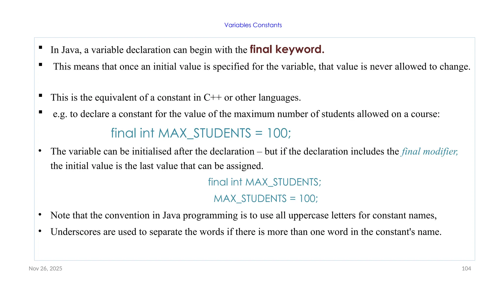 Nov 26, 2025 104
Variables Constants
 In Java, a variable declaration can begin with the final keyword.
 This means that once an initial value is specified for the variable, that value is never allowed to change.
 This is the equivalent of a constant in C++ or other languages.
 e.g. to declare a constant for the value of the maximum number of students allowed on a course:
final int MAX_STUDENTS = 100;
• The variable can be initialised after the declaration – but if the declaration includes the final modifier,
the initial value is the last value that can be assigned.
final int MAX_STUDENTS;
MAX_STUDENTS = 100;
• Note that the convention in Java programming is to use all uppercase letters for constant names,
• Underscores are used to separate the words if there is more than one word in the constant's name.
 