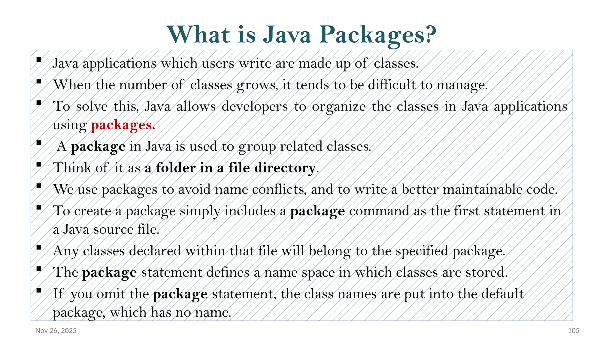 Nov 26, 2025 105
What is Java Packages?
 Java applications which users write are made up of classes.
 When the number of classes grows, it tends to be difficult to manage.
 To solve this, Java allows developers to organize the classes in Java applications
using packages.
 A package in Java is used to group related classes.
 Think of it as a folder in a file directory.
 We use packages to avoid name conflicts, and to write a better maintainable code.
 To create a package simply includes a package command as the first statement in
a Java source file.
 Any classes declared within that file will belong to the specified package.
 The package statement defines a name space in which classes are stored.
 If you omit the package statement, the class names are put into the default
package, which has no name.
 