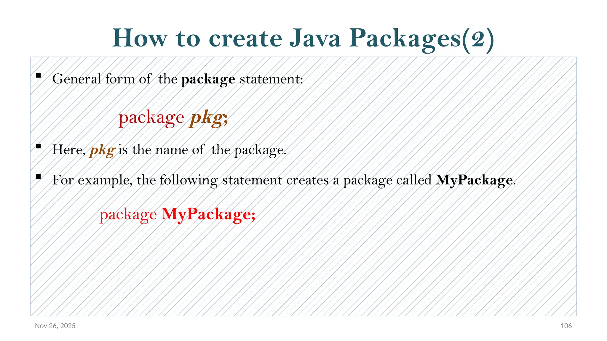 Nov 26, 2025 106
How to create Java Packages(2)
 General form of the package statement:
package pkg;
 Here, pkg is the name of the package.
 For example, the following statement creates a package called MyPackage.
package MyPackage;
 