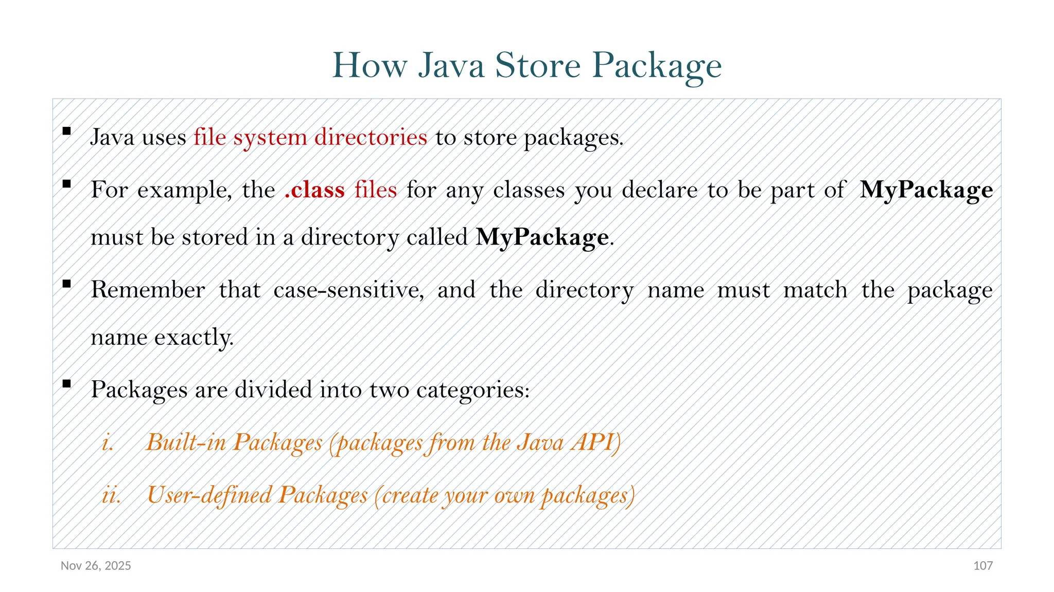 Nov 26, 2025 107
 Java uses file system directories to store packages.
 For example, the .class files for any classes you declare to be part of MyPackage
must be stored in a directory called MyPackage.
 Remember that case-sensitive, and the directory name must match the package
name exactly.
 Packages are divided into two categories:
i. Built-in Packages (packages from the Java API)
ii. User-defined Packages (create your own packages)
How Java Store Package
 