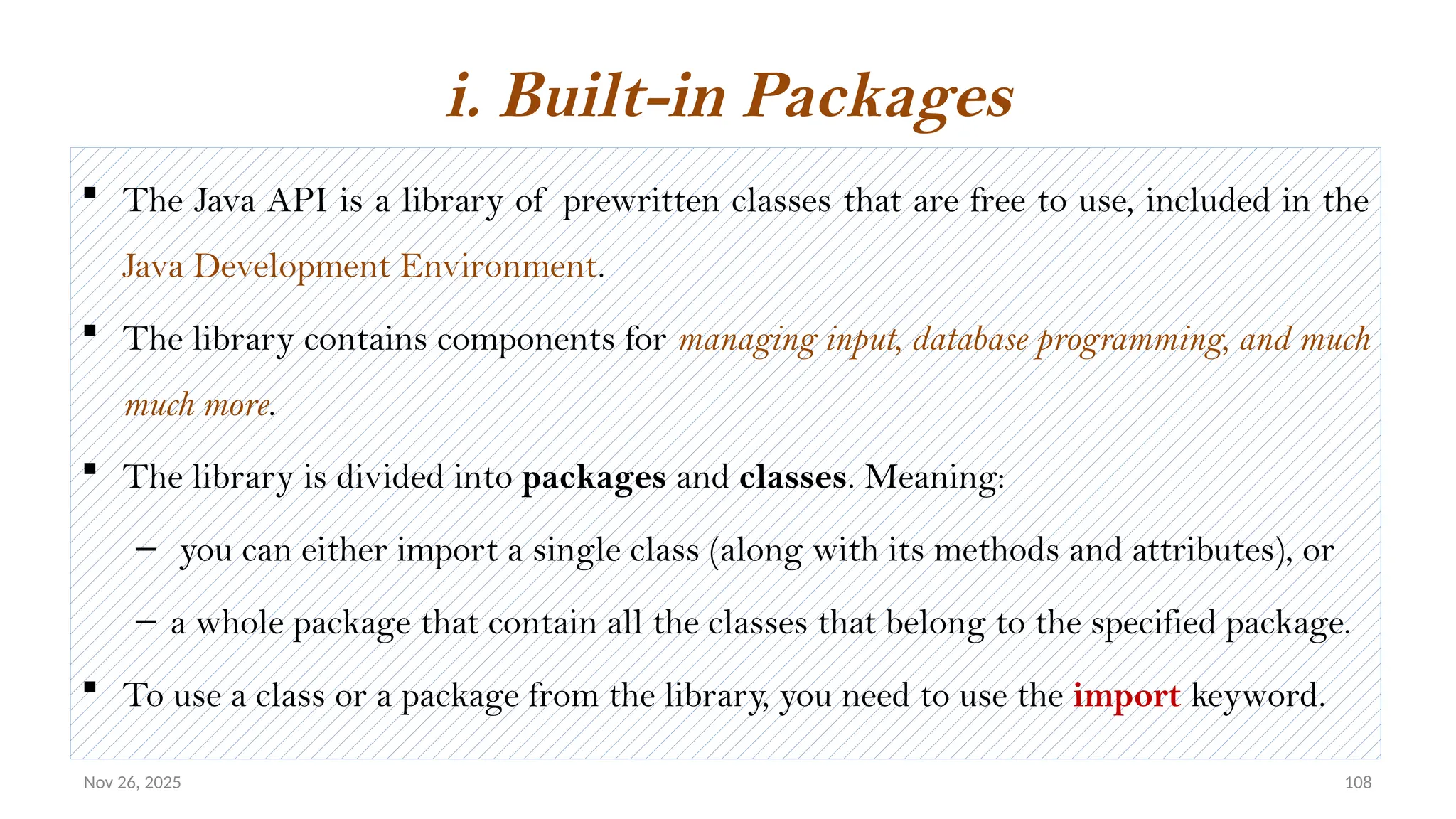 Nov 26, 2025 108
 The Java API is a library of prewritten classes that are free to use, included in the
Java Development Environment.
 The library contains components for managing input, database programming, and much
much more.
 The library is divided into packages and classes. Meaning:
– you can either import a single class (along with its methods and attributes), or
– a whole package that contain all the classes that belong to the specified package.
 To use a class or a package from the library, you need to use the import keyword.
i. Built-in Packages
 