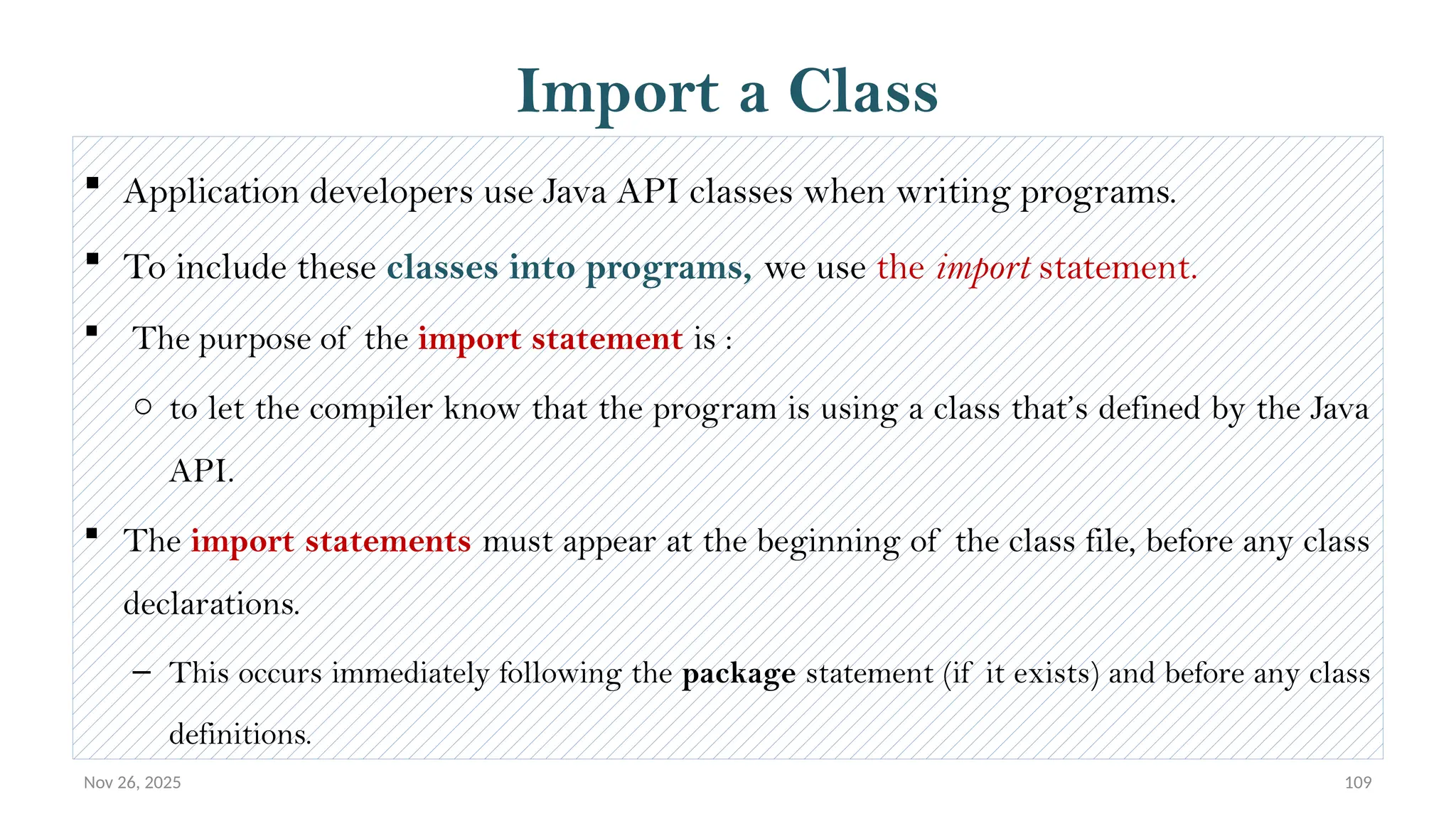 Nov 26, 2025 109
Import a Class
 Application developers use Java API classes when writing programs.
 To include these classes into programs, we use the import statement.
 The purpose of the import statement is :
o to let the compiler know that the program is using a class that’s defined by the Java
API.
 The import statements must appear at the beginning of the class file, before any class
declarations.
– This occurs immediately following the package statement (if it exists) and before any class
definitions.
 