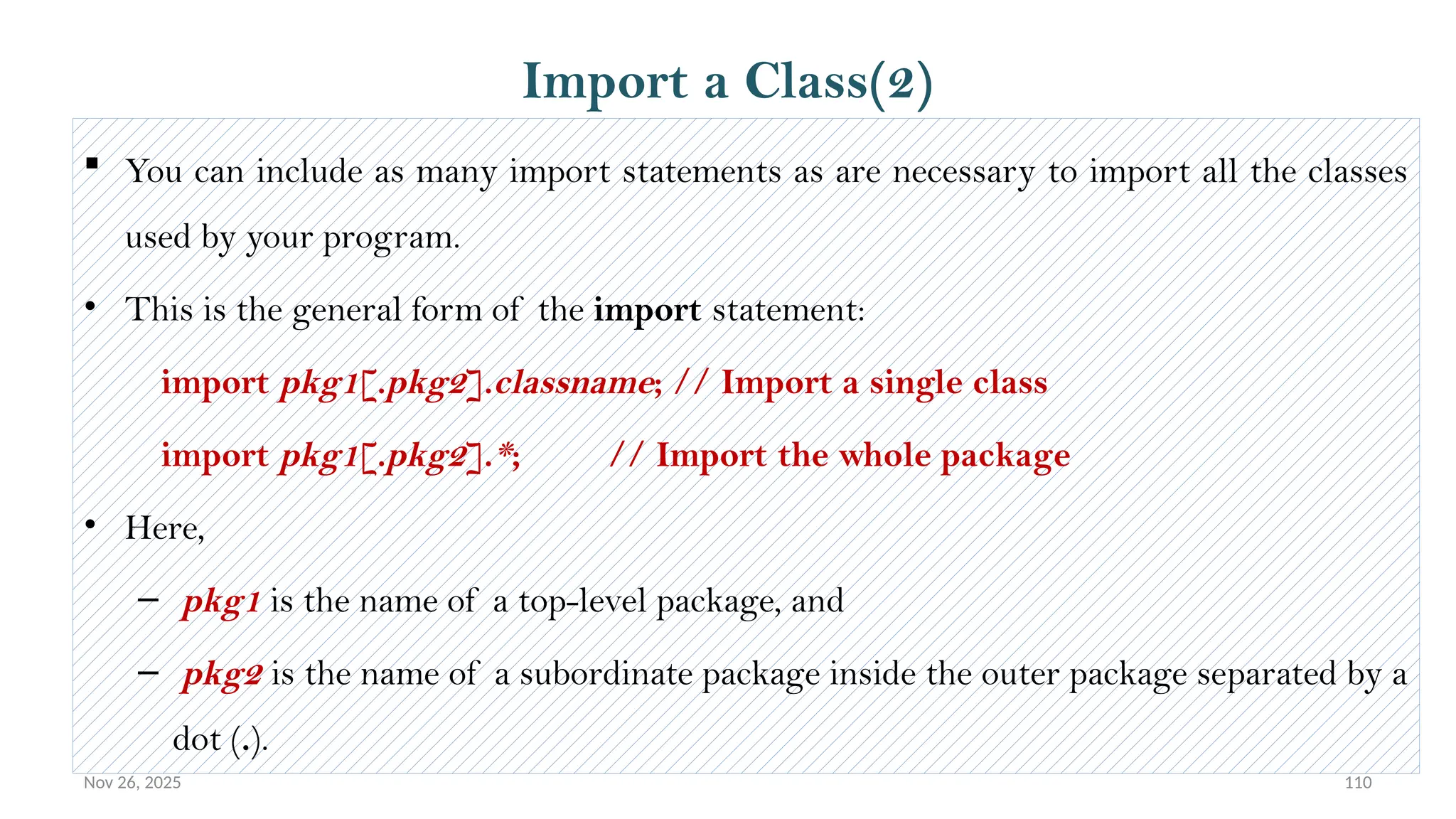 Nov 26, 2025 110
 You can include as many import statements as are necessary to import all the classes
used by your program.
• This is the general form of the import statement:
import pkg1[.pkg2].classname; // Import a single class
import pkg1[.pkg2].*; // Import the whole package
• Here,
– pkg1 is the name of a top-level package, and
– pkg2 is the name of a subordinate package inside the outer package separated by a
dot (.).
Import a Class(2)
 