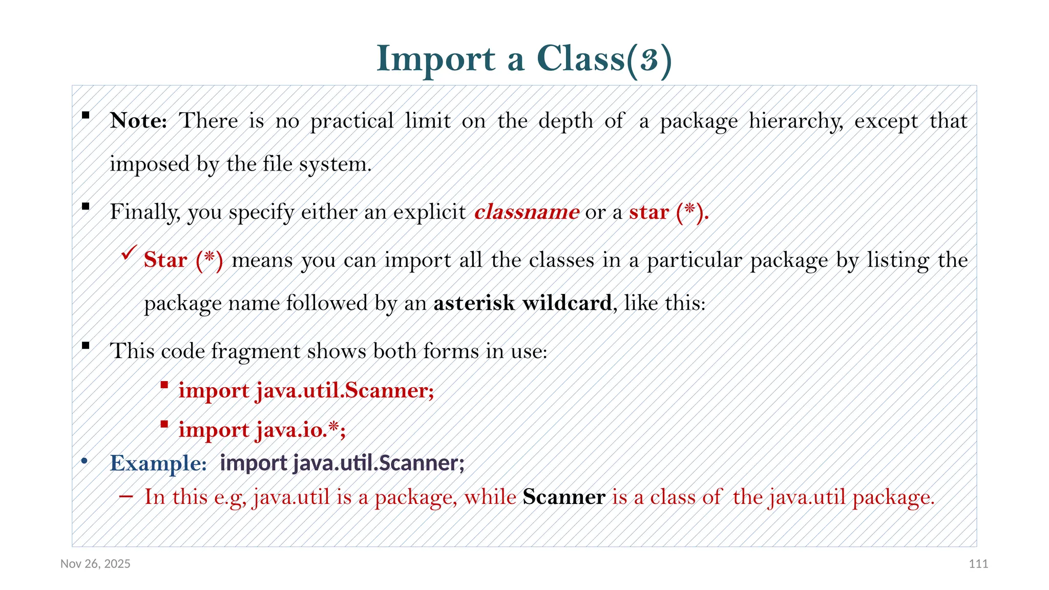 Nov 26, 2025 111
 Note: There is no practical limit on the depth of a package hierarchy, except that
imposed by the file system.
 Finally, you specify either an explicit classname or a star (*).
 Star (*) means you can import all the classes in a particular package by listing the
package name followed by an asterisk wildcard, like this:
 This code fragment shows both forms in use:
 import java.util.Scanner;
 import java.io.*;
• Example: import java.util.Scanner;
– In this e.g, java.util is a package, while Scanner is a class of the java.util package.
Import a Class(3)
 
