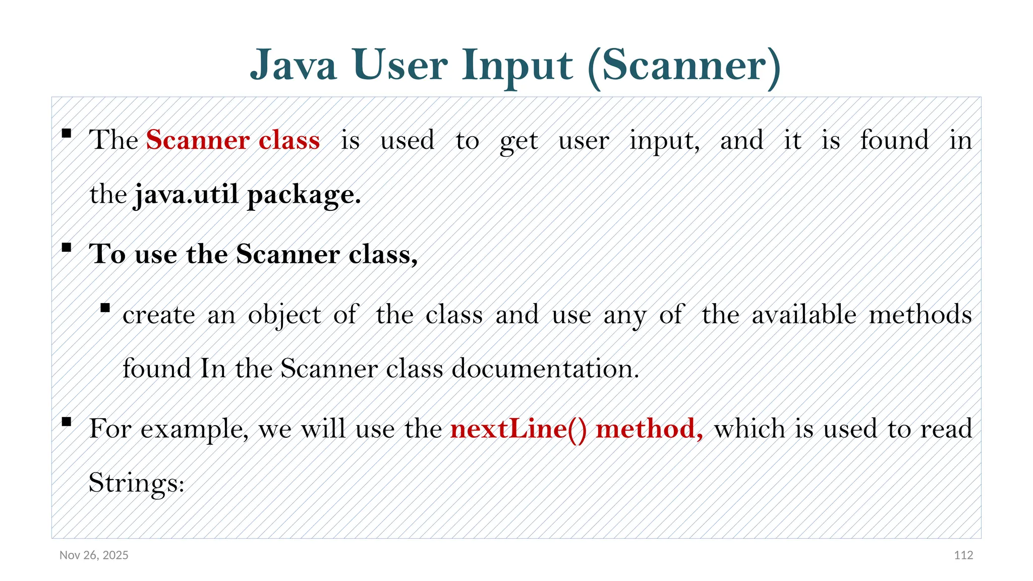 Nov 26, 2025 112
Java User Input (Scanner)
 The Scanner class is used to get user input, and it is found in
the java.util package.
 To use the Scanner class,
 create an object of the class and use any of the available methods
found In the Scanner class documentation.
 For example, we will use the nextLine() method, which is used to read
Strings:
 