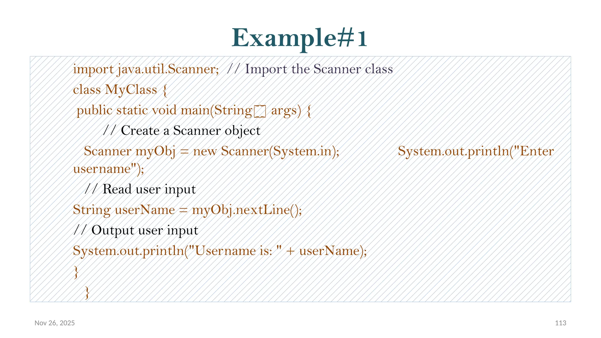 Nov 26, 2025 113
Example#1
import java.util.Scanner; // Import the Scanner class
class MyClass {
public static void main(String[] args) {
// Create a Scanner object
Scanner myObj = new Scanner(System.in); System.out.println("Enter
username");
// Read user input
String userName = myObj.nextLine();
// Output user input
System.out.println("Username is: " + userName);
}
}
 