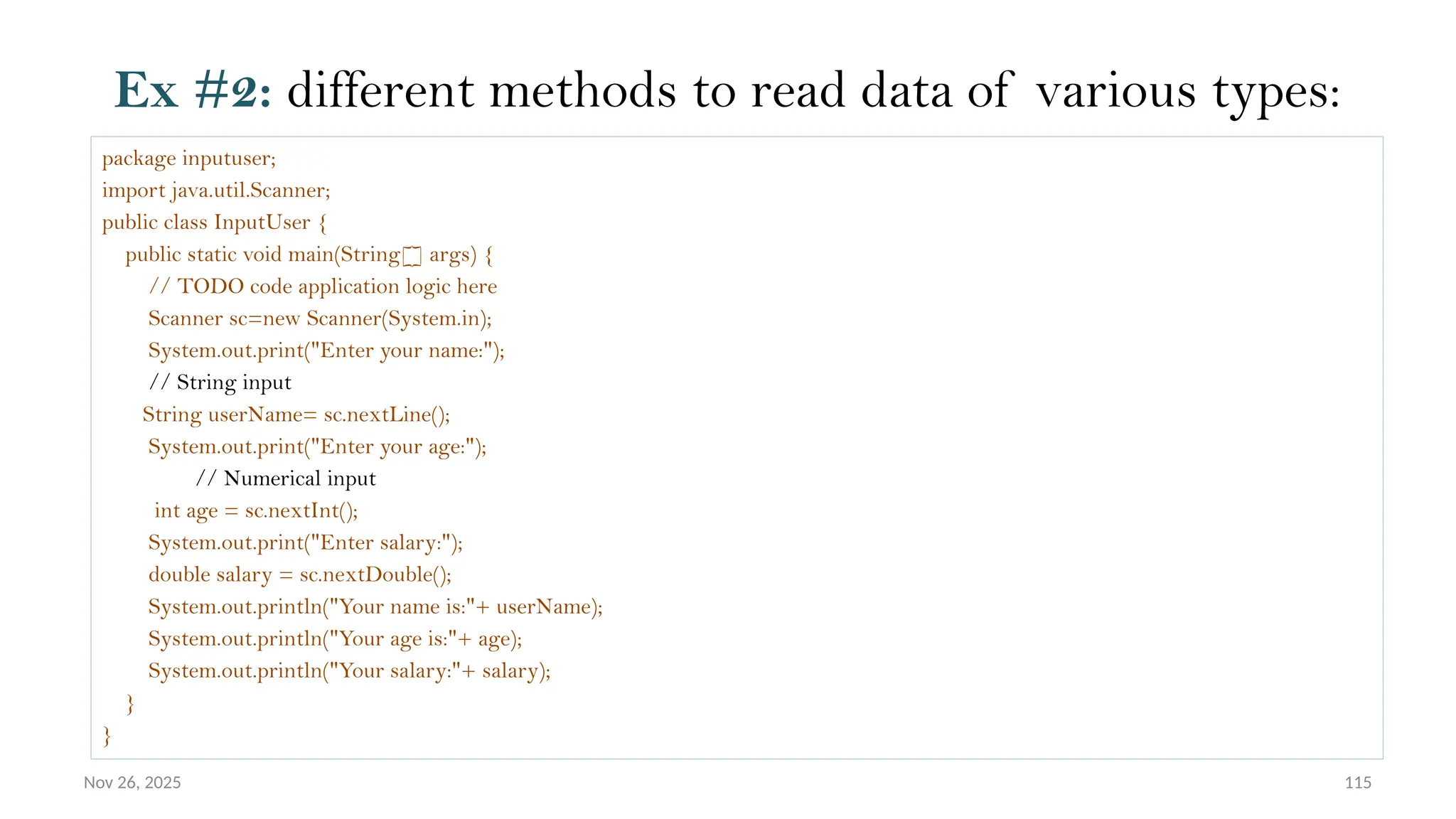 Nov 26, 2025 115
Ex #2: different methods to read data of various types:
package inputuser;
import java.util.Scanner;
public class InputUser {
public static void main(String[] args) {
// TODO code application logic here
Scanner sc=new Scanner(System.in);
System.out.print("Enter your name:");
// String input
String userName= sc.nextLine();
System.out.print("Enter your age:");
// Numerical input
int age = sc.nextInt();
System.out.print("Enter salary:");
double salary = sc.nextDouble();
System.out.println("Your name is:"+ userName);
System.out.println("Your age is:"+ age);
System.out.println("Your salary:"+ salary);
}
}
 