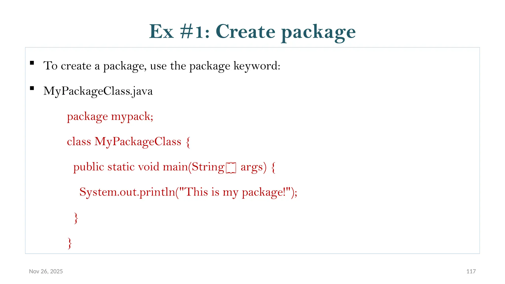 Nov 26, 2025 117
 To create a package, use the package keyword:
 MyPackageClass.java
package mypack;
class MyPackageClass {
public static void main(String[] args) {
System.out.println("This is my package!");
}
}
Ex #1: Create package
 
