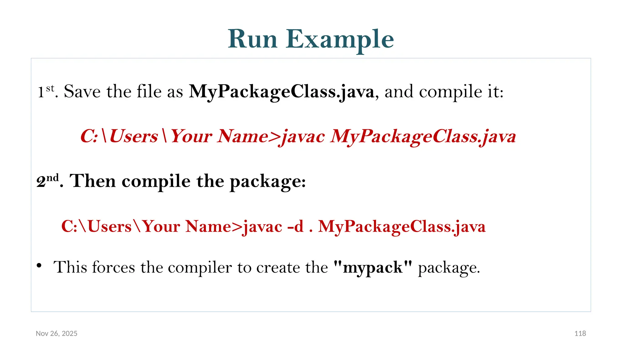 Nov 26, 2025 118
Run Example
1st
. Save the file as MyPackageClass.java, and compile it:
C:UsersYour Name>javac MyPackageClass.java
2nd
. Then compile the package:
C:UsersYour Name>javac -d . MyPackageClass.java
• This forces the compiler to create the "mypack" package.
 