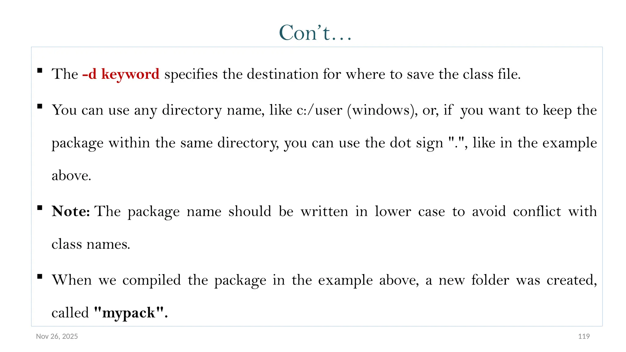 Nov 26, 2025 119
Con’t…
 The -d keyword specifies the destination for where to save the class file.
 You can use any directory name, like c:/user (windows), or, if you want to keep the
package within the same directory, you can use the dot sign ".", like in the example
above.
 Note: The package name should be written in lower case to avoid conflict with
class names.
 When we compiled the package in the example above, a new folder was created,
called "mypack".
 
