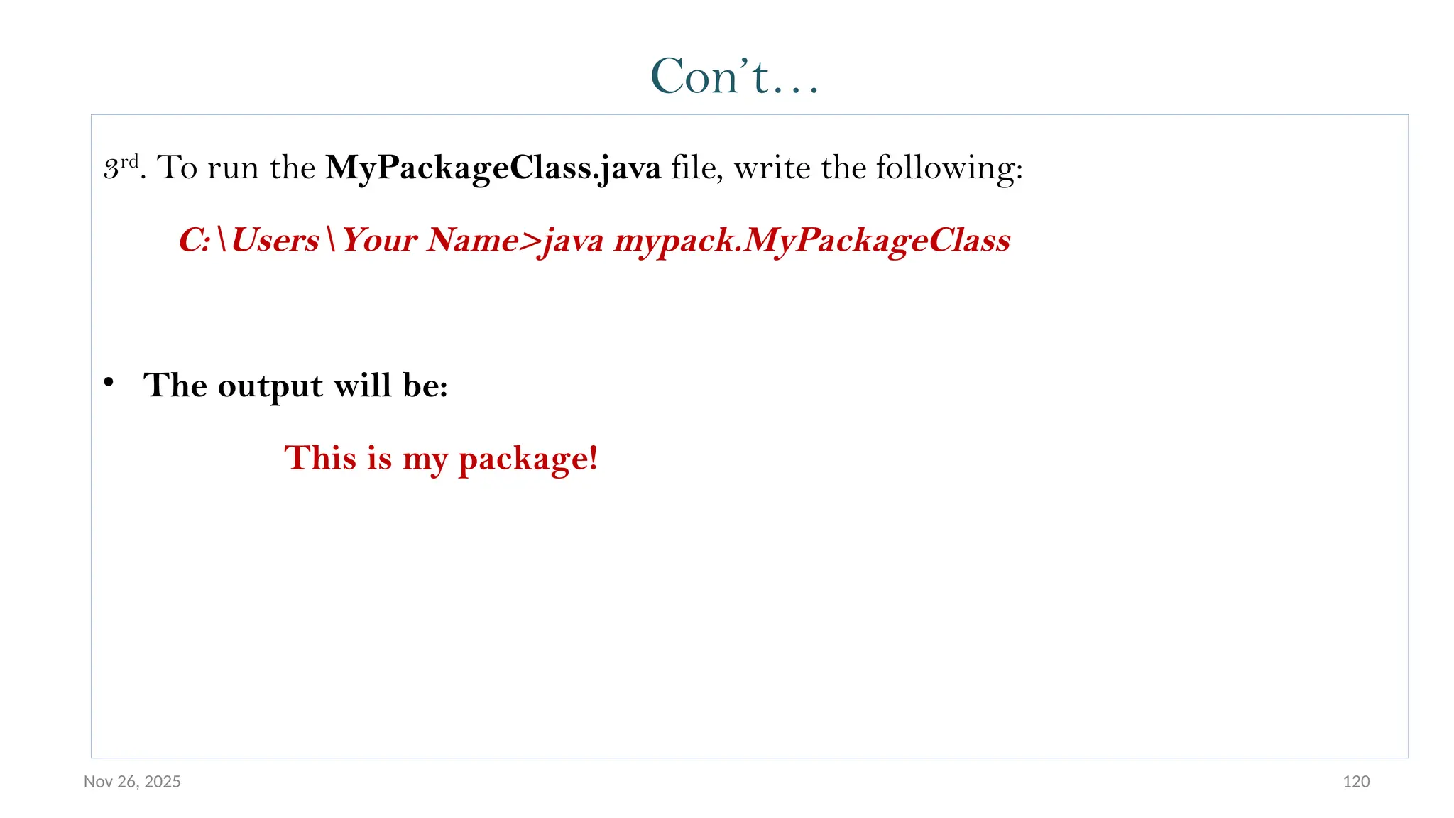 Nov 26, 2025 120
Con’t…
3rd
. To run the MyPackageClass.java file, write the following:
C:UsersYour Name>java mypack.MyPackageClass
• The output will be:
This is my package!
 