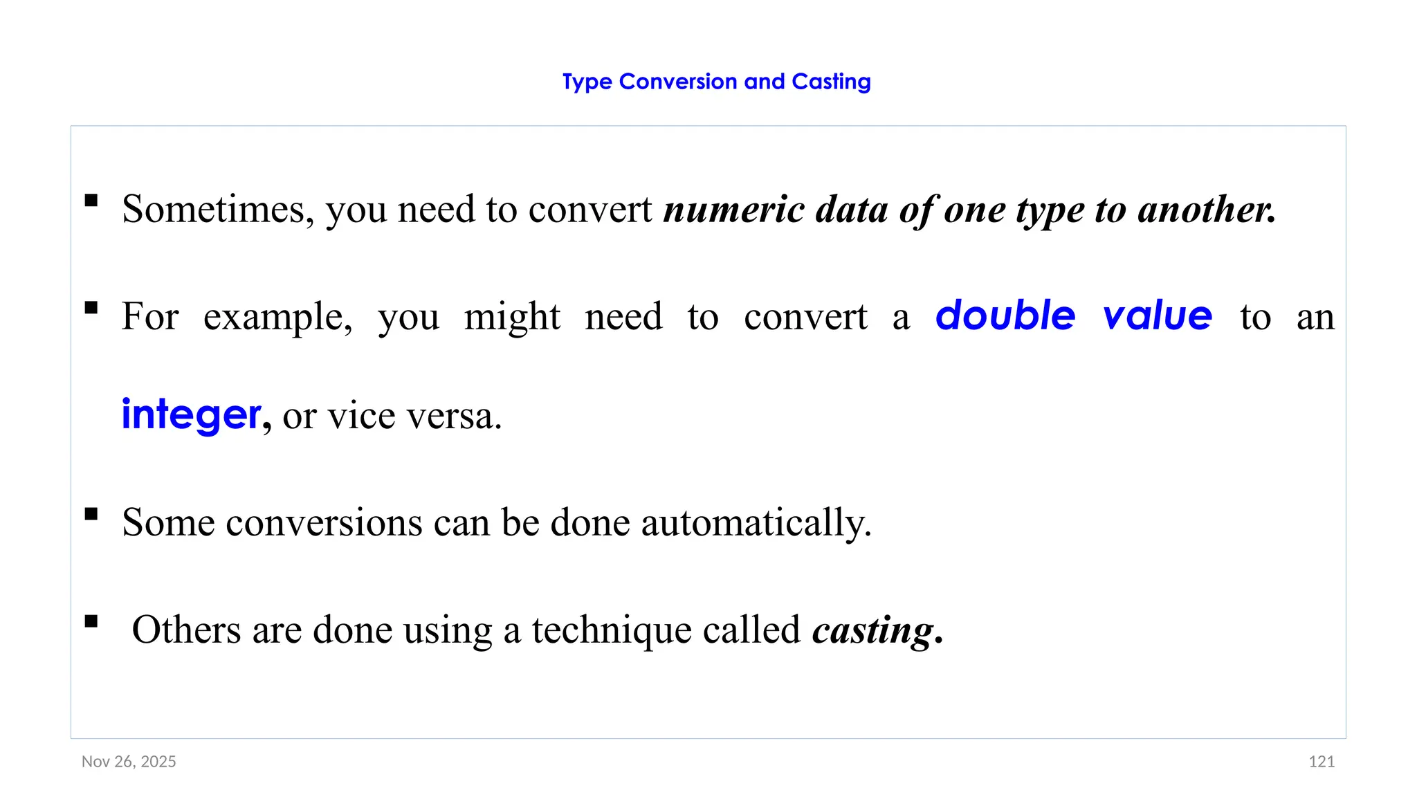 Nov 26, 2025 121
Type Conversion and Casting
 Sometimes, you need to convert numeric data of one type to another.
 For example, you might need to convert a double value to an
integer, or vice versa.
 Some conversions can be done automatically.
 Others are done using a technique called casting.
 