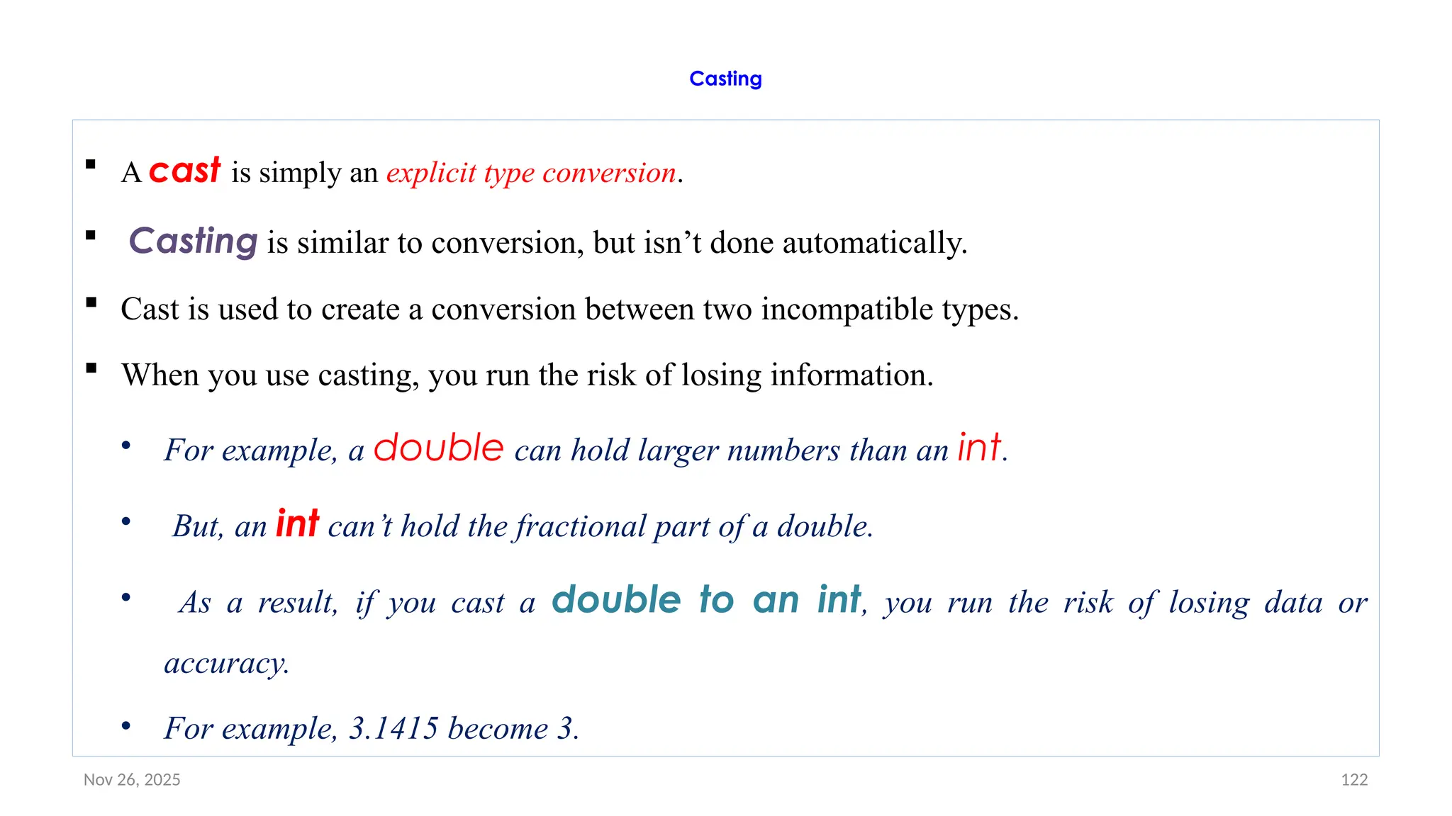 Nov 26, 2025 122
Casting
 A cast is simply an explicit type conversion.
 Casting is similar to conversion, but isn’t done automatically.
 Cast is used to create a conversion between two incompatible types.
 When you use casting, you run the risk of losing information.
• For example, a double can hold larger numbers than an int.
• But, an int can’t hold the fractional part of a double.
• As a result, if you cast a double to an int, you run the risk of losing data or
accuracy.
• For example, 3.1415 become 3.
 
