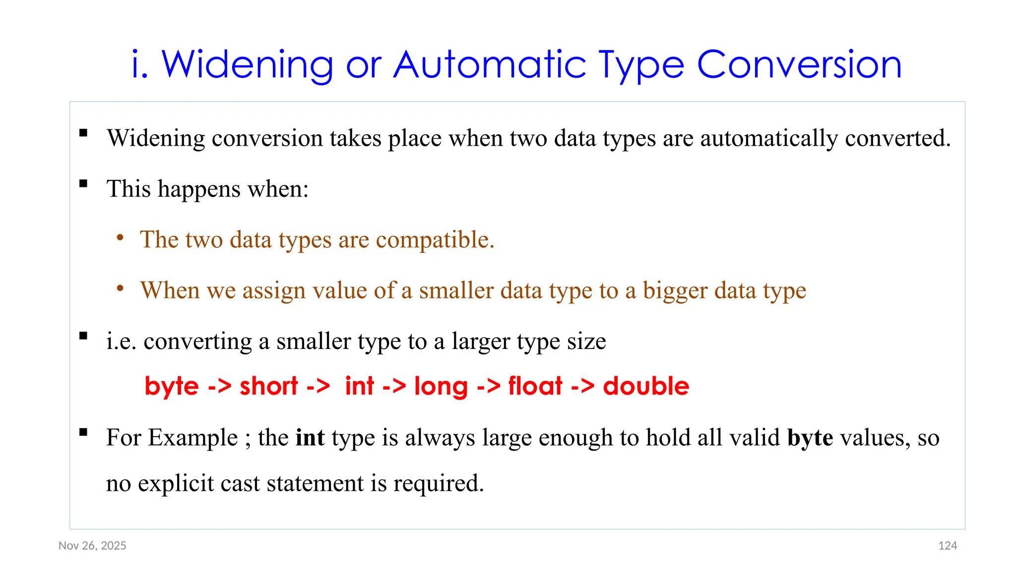 Nov 26, 2025 124
i. Widening or Automatic Type Conversion
 Widening conversion takes place when two data types are automatically converted.
 This happens when:
• The two data types are compatible.
• When we assign value of a smaller data type to a bigger data type
 i.e. converting a smaller type to a larger type size
byte -> short -> int -> long -> float -> double
 For Example ; the int type is always large enough to hold all valid byte values, so
no explicit cast statement is required.
 
