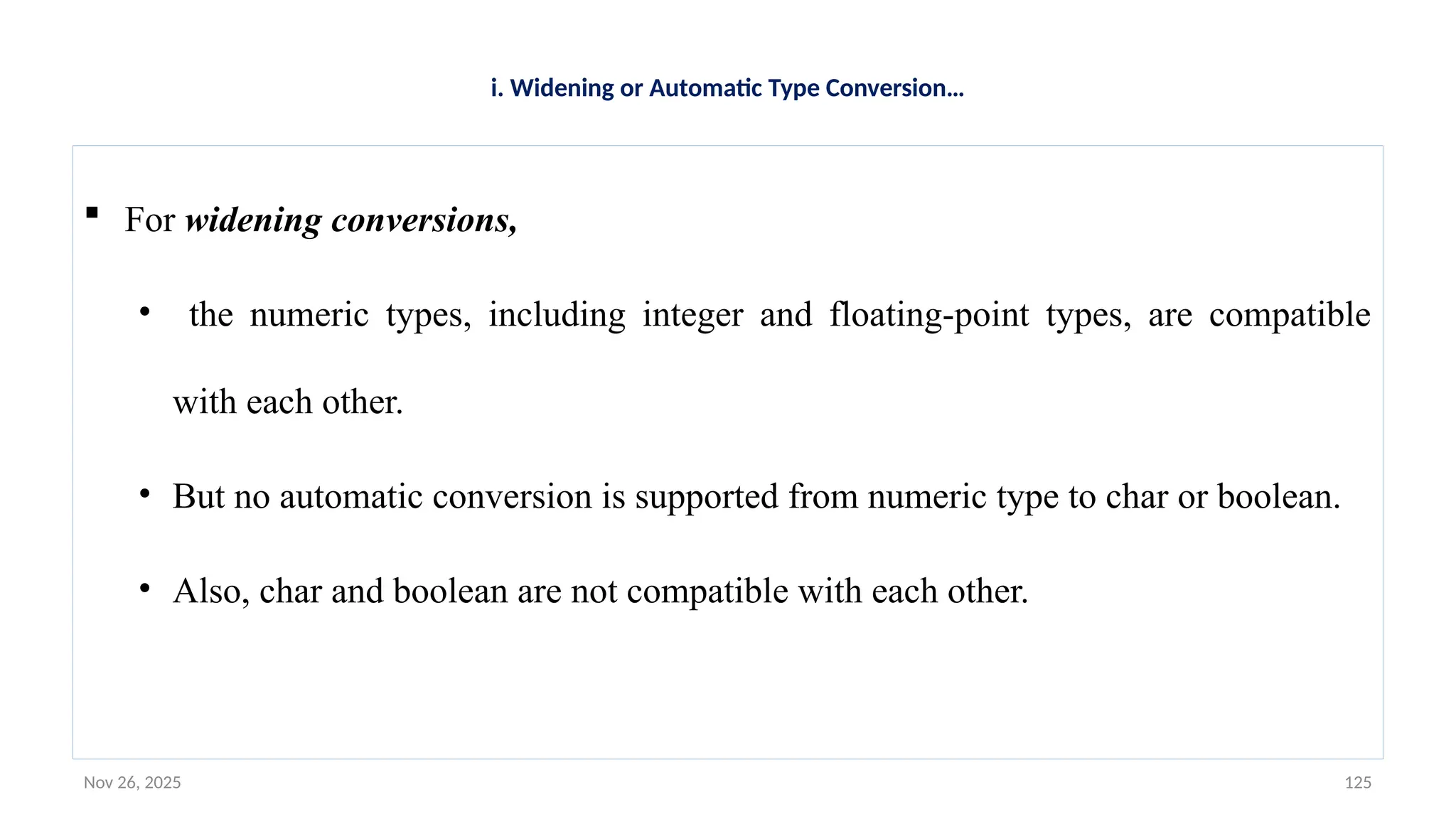 Nov 26, 2025 125
i. Widening or Automatic Type Conversion…
 For widening conversions,
• the numeric types, including integer and floating-point types, are compatible
with each other.
• But no automatic conversion is supported from numeric type to char or boolean.
• Also, char and boolean are not compatible with each other.
 