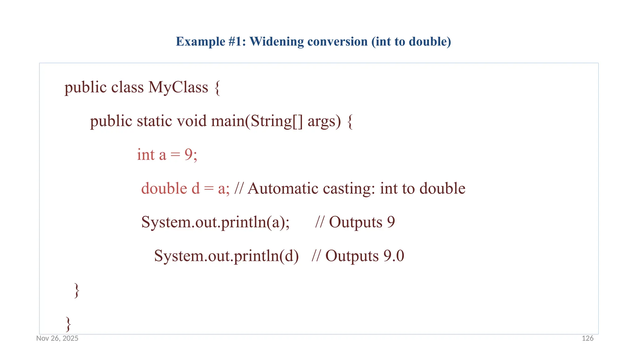 Nov 26, 2025 126
Example #1: Widening conversion (int to double)
public class MyClass {
public static void main(String[] args) {
int a = 9;
double d = a; // Automatic casting: int to double
System.out.println(a); // Outputs 9
System.out.println(d) // Outputs 9.0
}
}
 