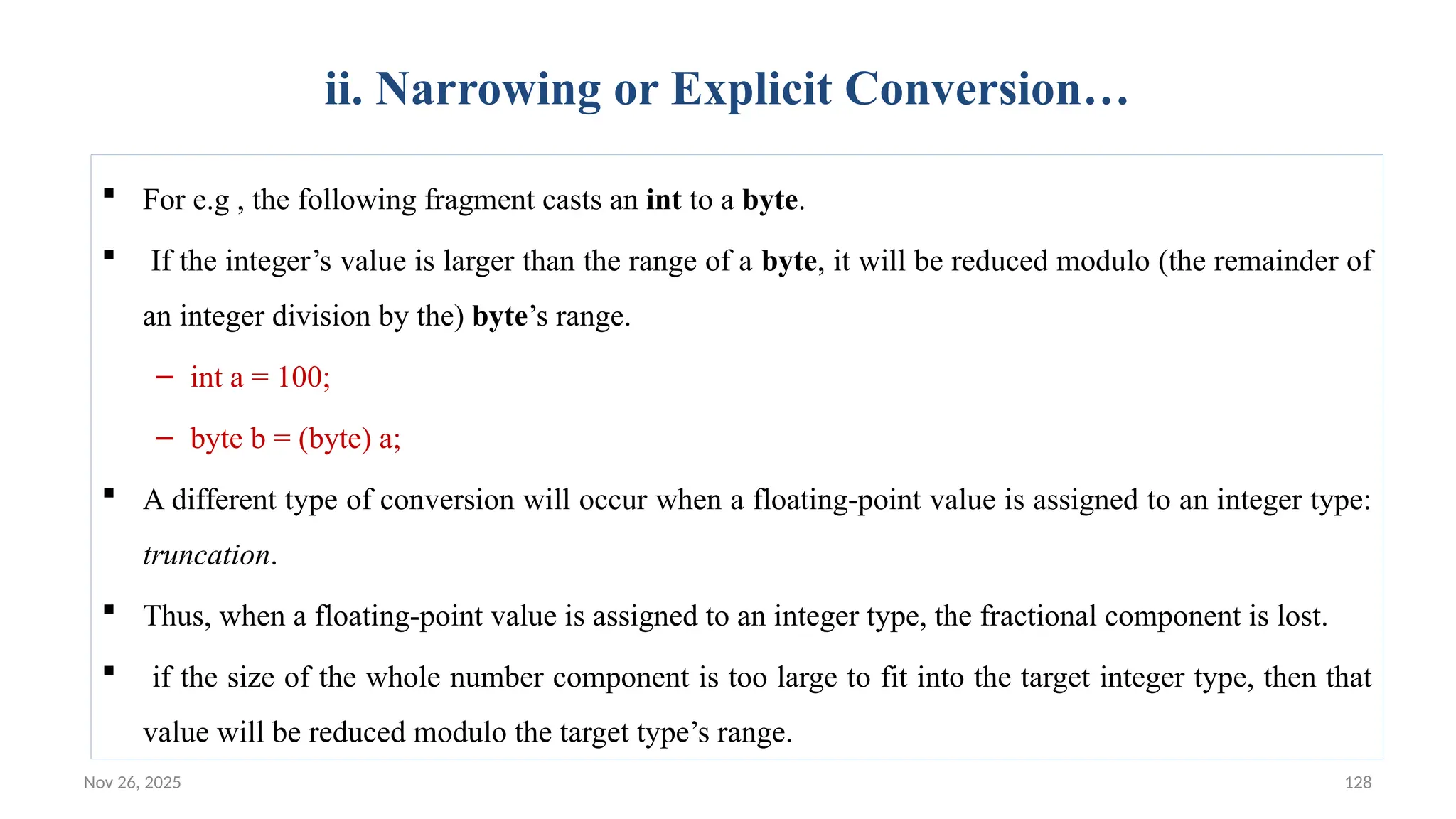 Nov 26, 2025 128
ii. Narrowing or Explicit Conversion…
 For e.g , the following fragment casts an int to a byte.
 If the integer’s value is larger than the range of a byte, it will be reduced modulo (the remainder of
an integer division by the) byte’s range.
– int a = 100;
– byte b = (byte) a;
 A different type of conversion will occur when a floating-point value is assigned to an integer type:
truncation.
 Thus, when a floating-point value is assigned to an integer type, the fractional component is lost.
 if the size of the whole number component is too large to fit into the target integer type, then that
value will be reduced modulo the target type’s range.
 