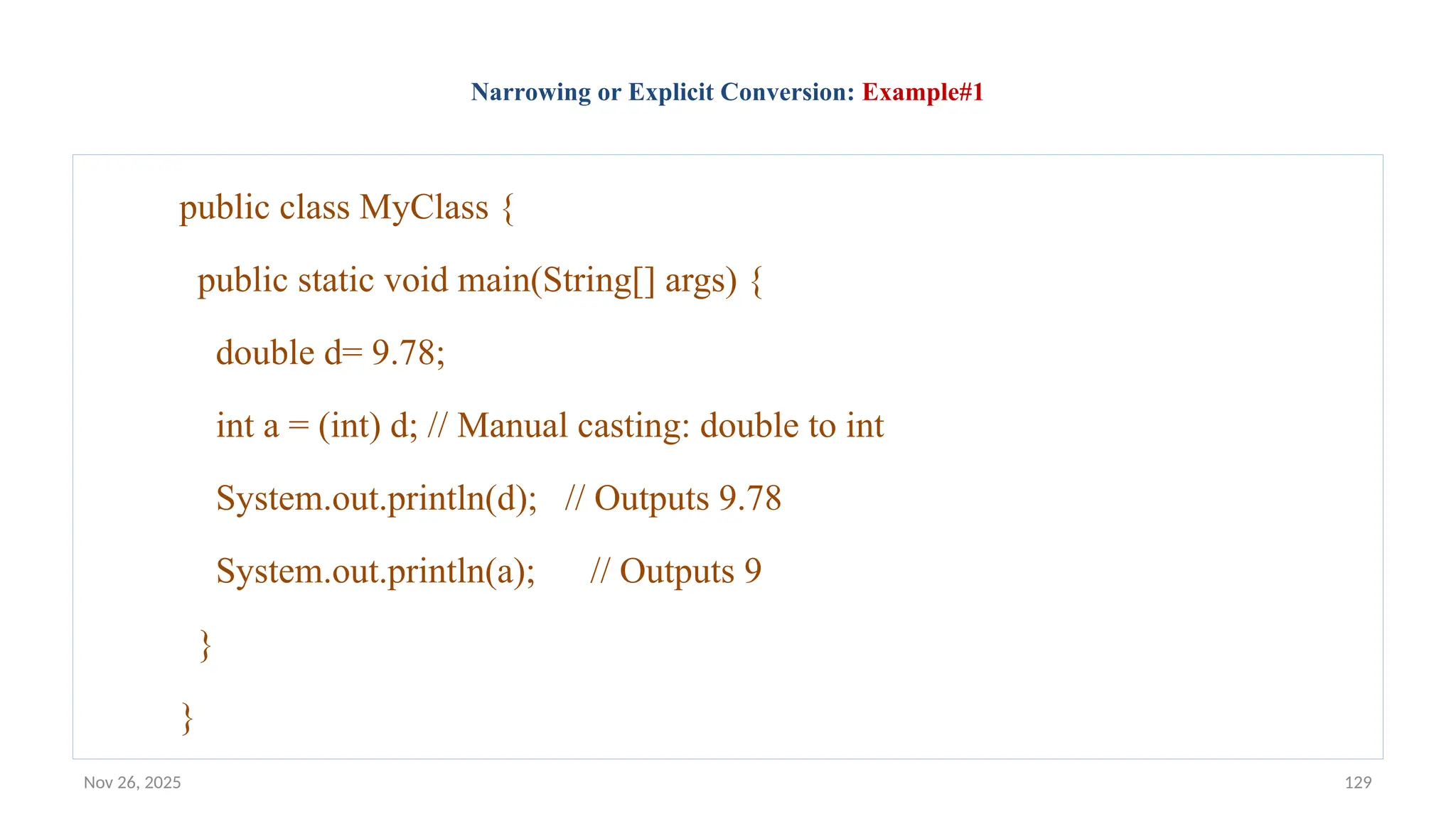 Nov 26, 2025 129
Narrowing or Explicit Conversion: Example#1
public class MyClass {
public static void main(String[] args) {
double d= 9.78;
int a = (int) d; // Manual casting: double to int
System.out.println(d); // Outputs 9.78
System.out.println(a); // Outputs 9
}
}
 