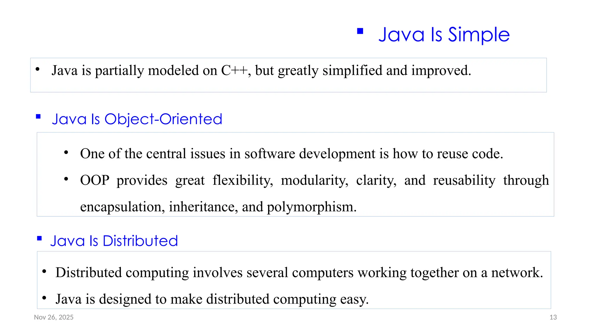 Nov 26, 2025 13
 Java Is Simple
• Java is partially modeled on C++, but greatly simplified and improved.
 Java Is Object-Oriented
• One of the central issues in software development is how to reuse code.
• OOP provides great flexibility, modularity, clarity, and reusability through
encapsulation, inheritance, and polymorphism.
 Java Is Distributed
• Distributed computing involves several computers working together on a network.
• Java is designed to make distributed computing easy.
 