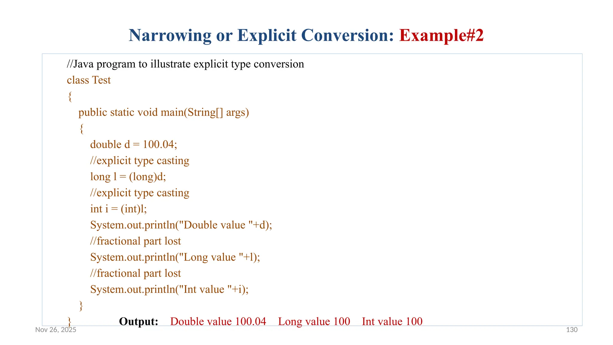 Nov 26, 2025 130
Narrowing or Explicit Conversion: Example#2
//Java program to illustrate explicit type conversion
class Test
{
public static void main(String[] args)
{
double d = 100.04;
//explicit type casting
long l = (long)d;
//explicit type casting
int i = (int)l;
System.out.println("Double value "+d);
//fractional part lost
System.out.println("Long value "+l);
//fractional part lost
System.out.println("Int value "+i);
}
} Output: Double value 100.04 Long value 100 Int value 100
 