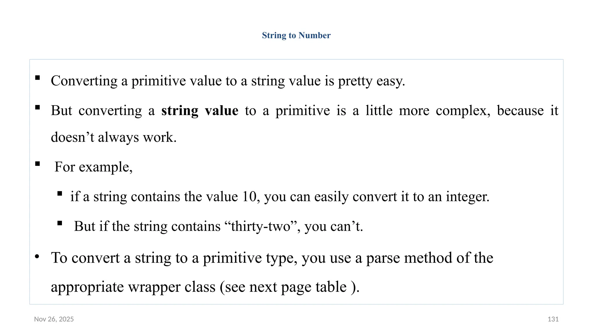 Nov 26, 2025 131
String to Number
 Converting a primitive value to a string value is pretty easy.
 But converting a string value to a primitive is a little more complex, because it
doesn’t always work.
 For example,
 if a string contains the value 10, you can easily convert it to an integer.
 But if the string contains “thirty-two”, you can’t.
• To convert a string to a primitive type, you use a parse method of the
appropriate wrapper class (see next page table ).
 
