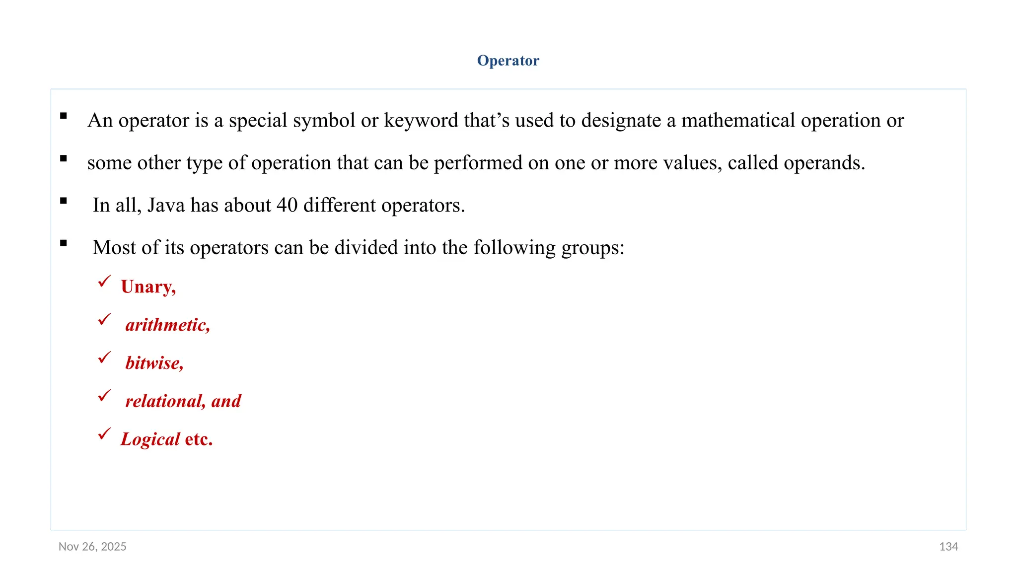 Nov 26, 2025 134
Operator
 An operator is a special symbol or keyword that’s used to designate a mathematical operation or
 some other type of operation that can be performed on one or more values, called operands.
 In all, Java has about 40 different operators.
 Most of its operators can be divided into the following groups:
 Unary,
 arithmetic,
 bitwise,
 relational, and
 Logical etc.
 