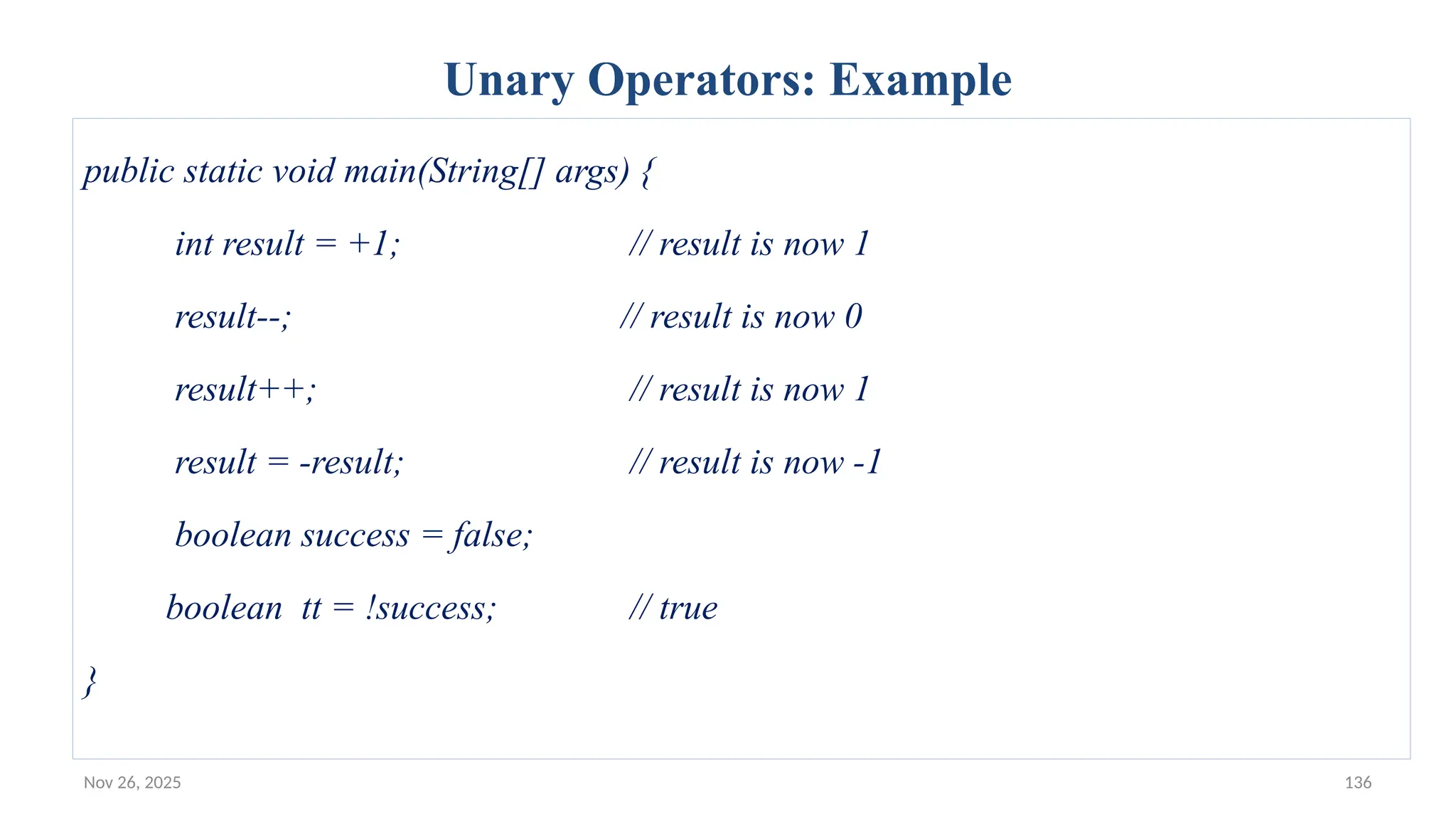 Nov 26, 2025 136
Unary Operators: Example
public static void main(String[] args) {
int result = +1; // result is now 1
result--; // result is now 0
result++; // result is now 1
result = -result; // result is now -1
boolean success = false;
boolean tt = !success; // true
}
 