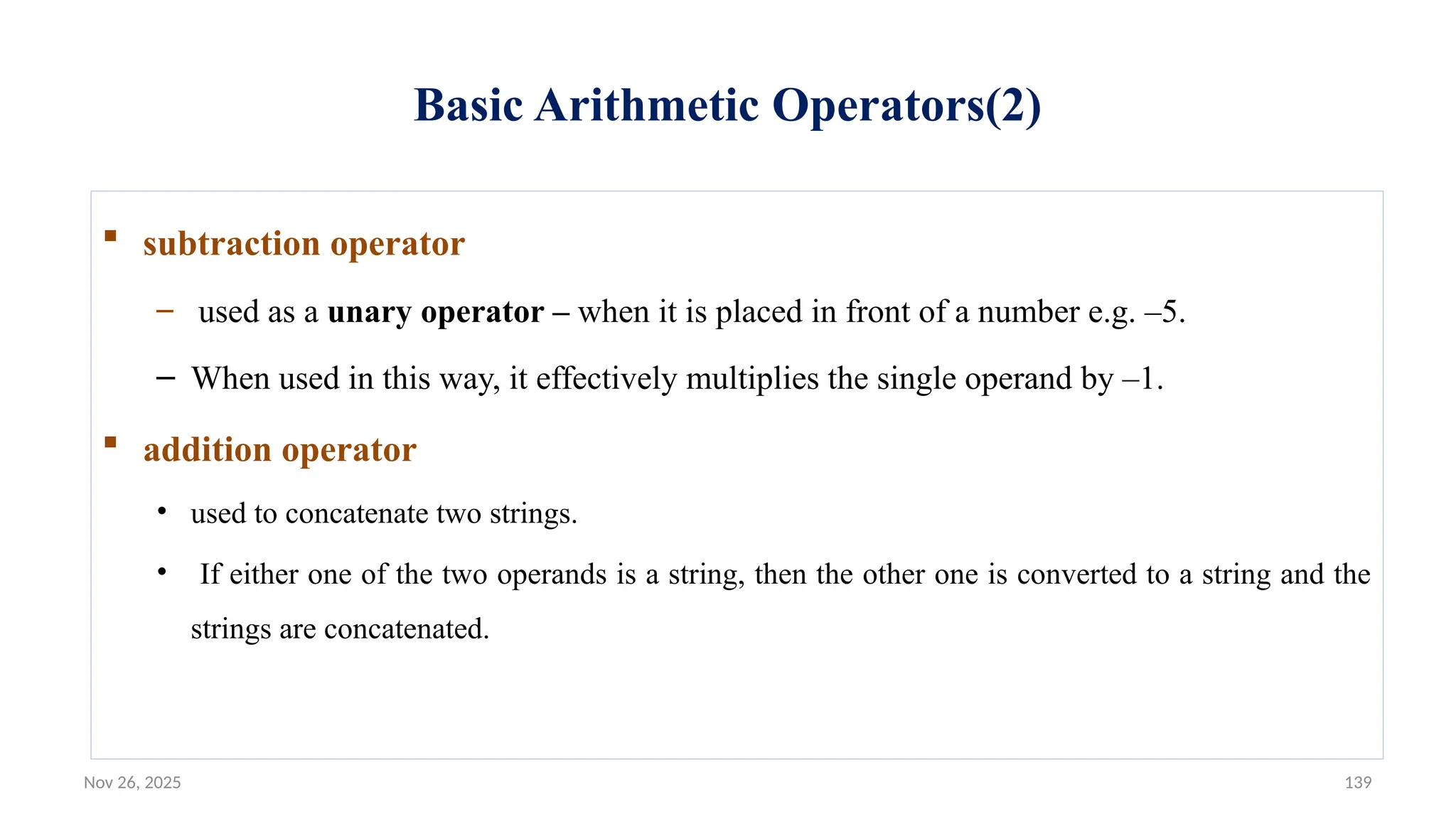 Nov 26, 2025 139
Basic Arithmetic Operators(2)
 subtraction operator
– used as a unary operator – when it is placed in front of a number e.g. –5.
– When used in this way, it effectively multiplies the single operand by –1.
 addition operator
• used to concatenate two strings.
• If either one of the two operands is a string, then the other one is converted to a string and the
strings are concatenated.
 