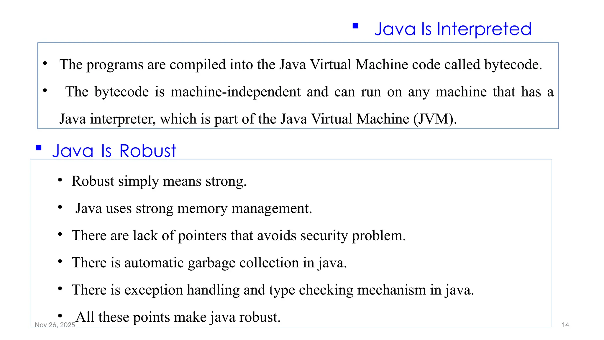Nov 26, 2025 14
• The programs are compiled into the Java Virtual Machine code called bytecode.
• The bytecode is machine-independent and can run on any machine that has a
Java interpreter, which is part of the Java Virtual Machine (JVM).
 Java Is Interpreted
 Java Is Robust
• Robust simply means strong.
• Java uses strong memory management.
• There are lack of pointers that avoids security problem.
• There is automatic garbage collection in java.
• There is exception handling and type checking mechanism in java.
• All these points make java robust.
 