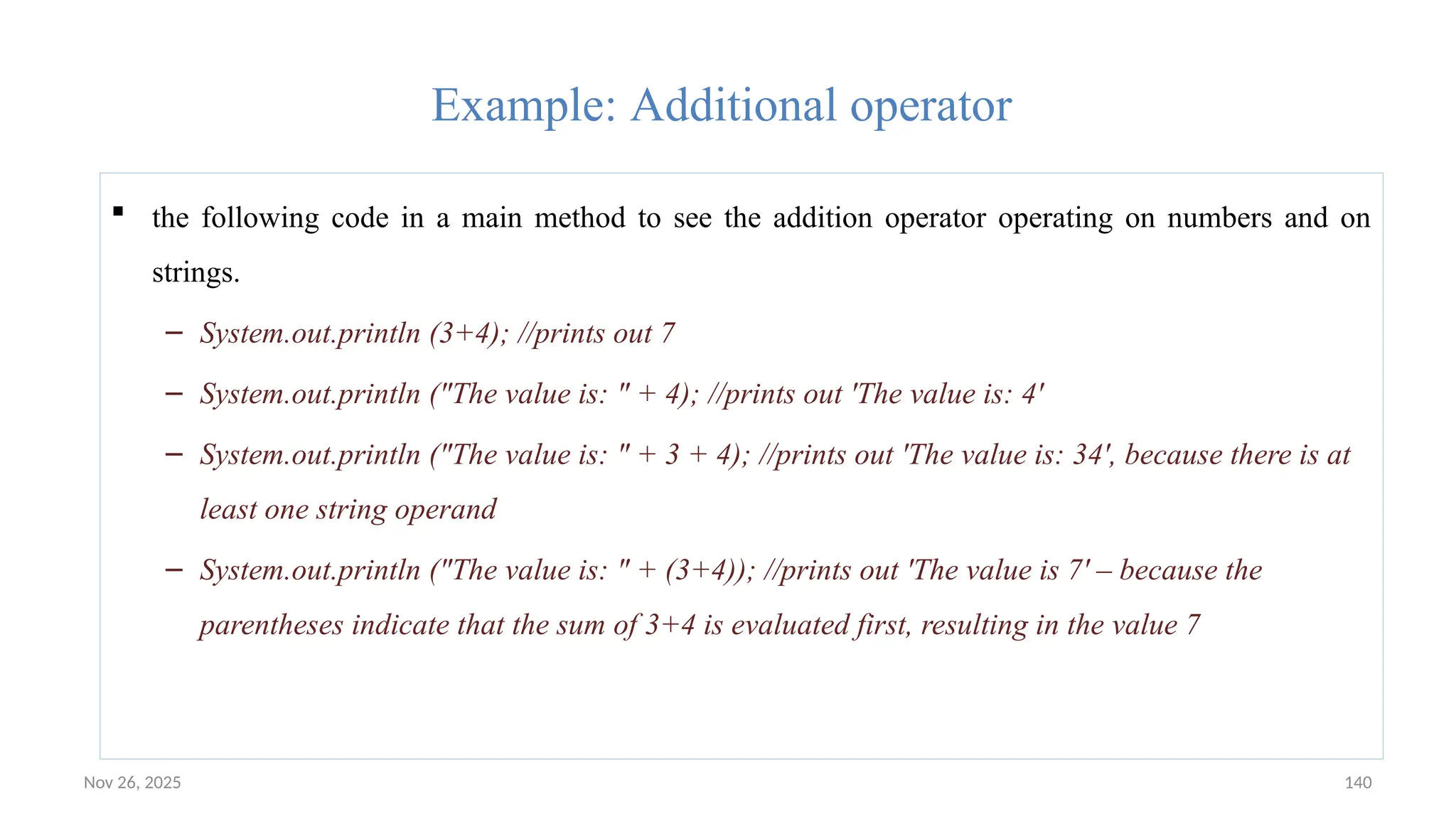 Nov 26, 2025 140
Example: Additional operator
 the following code in a main method to see the addition operator operating on numbers and on
strings.
– System.out.println (3+4); //prints out 7
– System.out.println ("The value is: " + 4); //prints out 'The value is: 4'
– System.out.println ("The value is: " + 3 + 4); //prints out 'The value is: 34', because there is at
least one string operand
– System.out.println ("The value is: " + (3+4)); //prints out 'The value is 7' – because the
parentheses indicate that the sum of 3+4 is evaluated first, resulting in the value 7
 