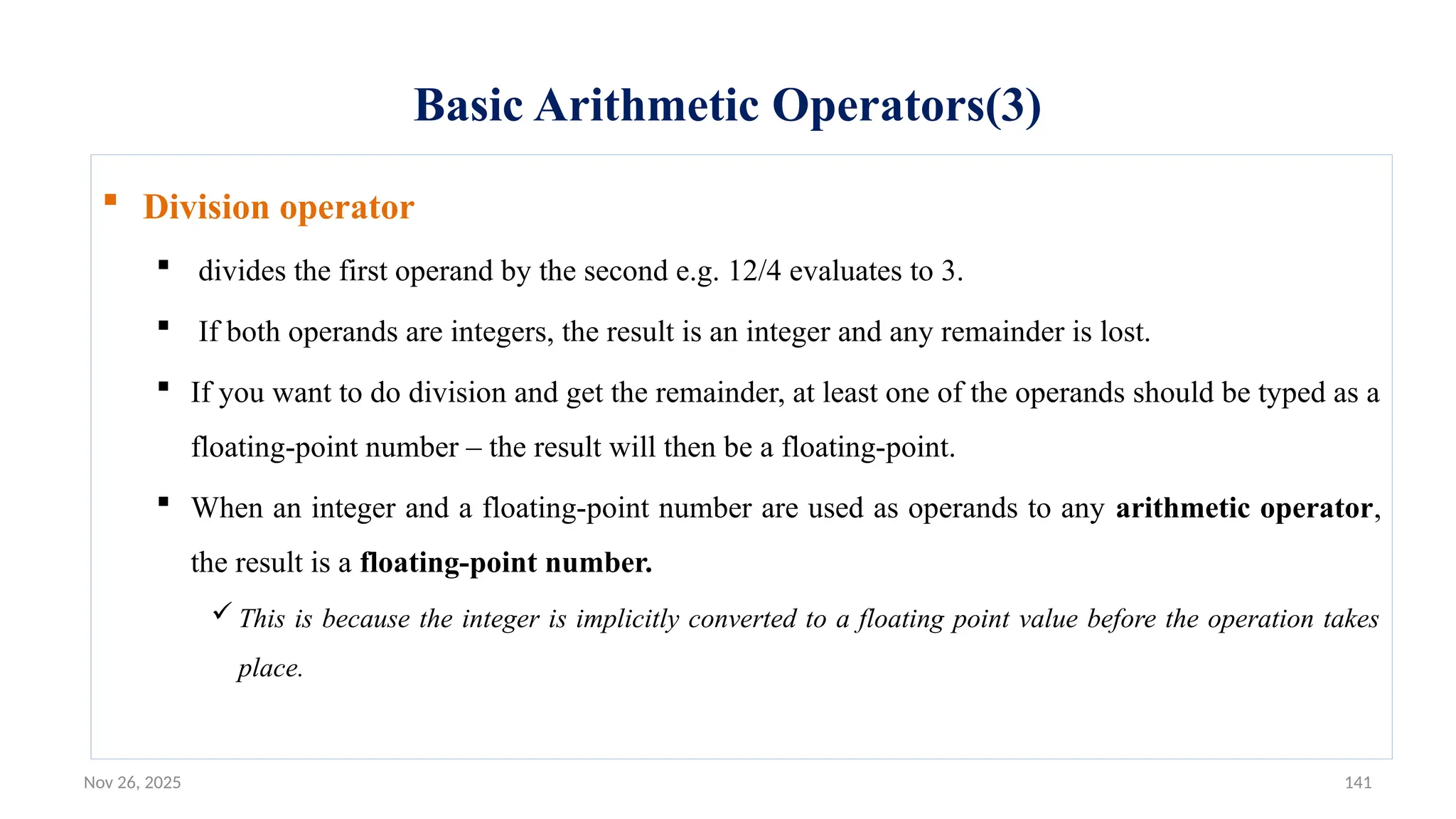Nov 26, 2025 141
Basic Arithmetic Operators(3)
 Division operator
 divides the first operand by the second e.g. 12/4 evaluates to 3.
 If both operands are integers, the result is an integer and any remainder is lost.
 If you want to do division and get the remainder, at least one of the operands should be typed as a
floating-point number – the result will then be a floating-point.
 When an integer and a floating-point number are used as operands to any arithmetic operator,
the result is a floating-point number.
 This is because the integer is implicitly converted to a floating point value before the operation takes
place.
 