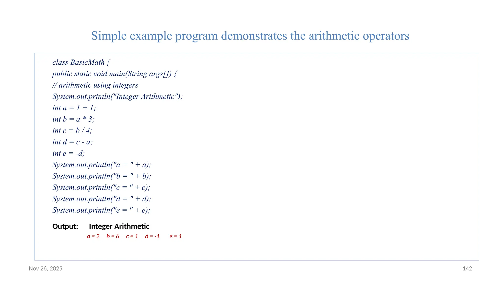 Nov 26, 2025 142
Simple example program demonstrates the arithmetic operators
class BasicMath {
public static void main(String args[]) {
// arithmetic using integers
System.out.println("Integer Arithmetic");
int a = 1 + 1;
int b = a * 3;
int c = b / 4;
int d = c - a;
int e = -d;
System.out.println("a = " + a);
System.out.println("b = " + b);
System.out.println("c = " + c);
System.out.println("d = " + d);
System.out.println("e = " + e);
Output: Integer Arithmetic
a = 2 b = 6 c = 1 d = -1 e = 1
 