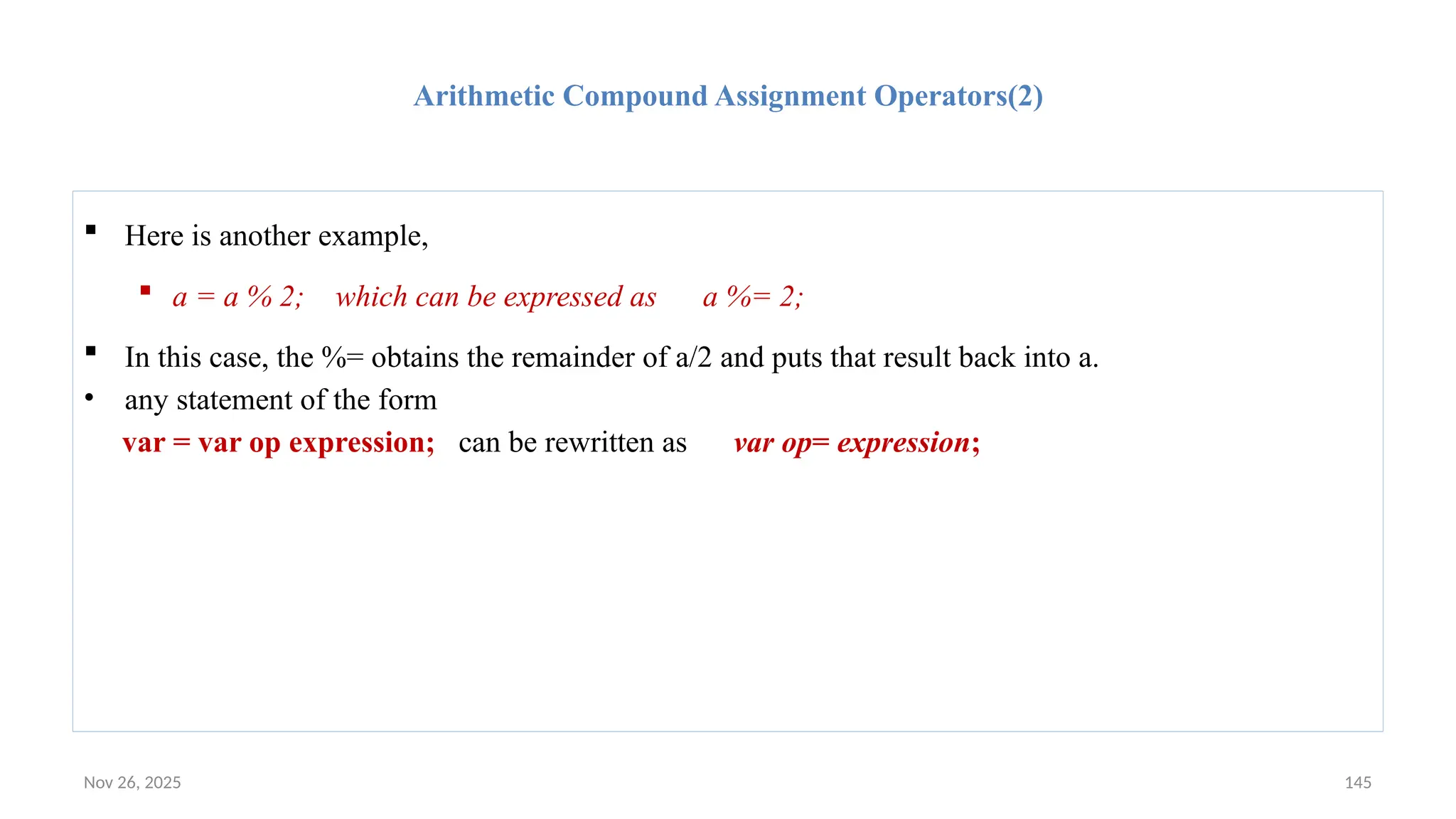 Nov 26, 2025 145
Arithmetic Compound Assignment Operators(2)
 Here is another example,
 a = a % 2; which can be expressed as a %= 2;
 In this case, the %= obtains the remainder of a/2 and puts that result back into a.
• any statement of the form
var = var op expression; can be rewritten as var op= expression;
 
