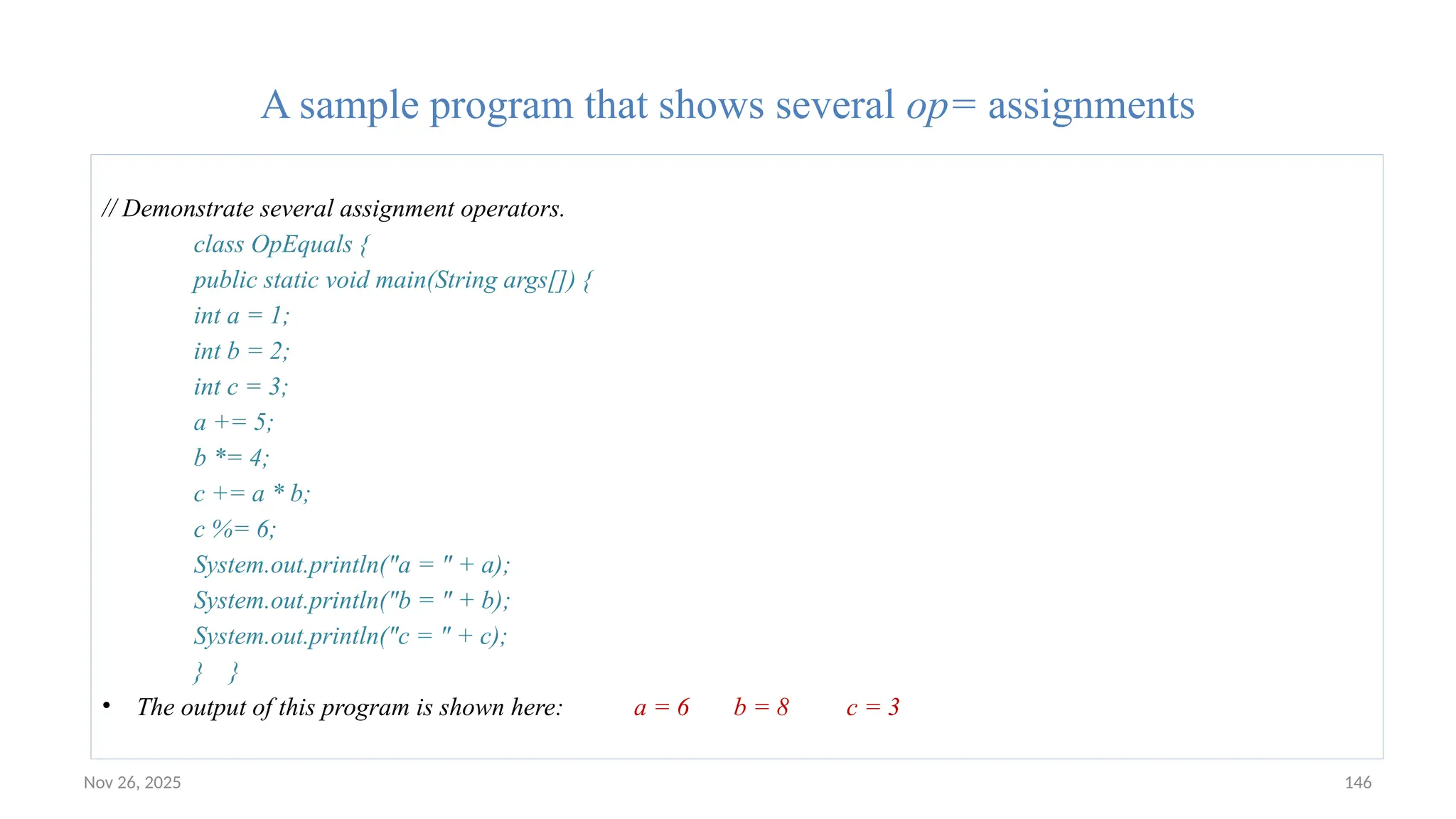 Nov 26, 2025 146
A sample program that shows several op= assignments
// Demonstrate several assignment operators.
class OpEquals {
public static void main(String args[]) {
int a = 1;
int b = 2;
int c = 3;
a += 5;
b *= 4;
c += a * b;
c %= 6;
System.out.println("a = " + a);
System.out.println("b = " + b);
System.out.println("c = " + c);
} }
• The output of this program is shown here: a = 6 b = 8 c = 3
 