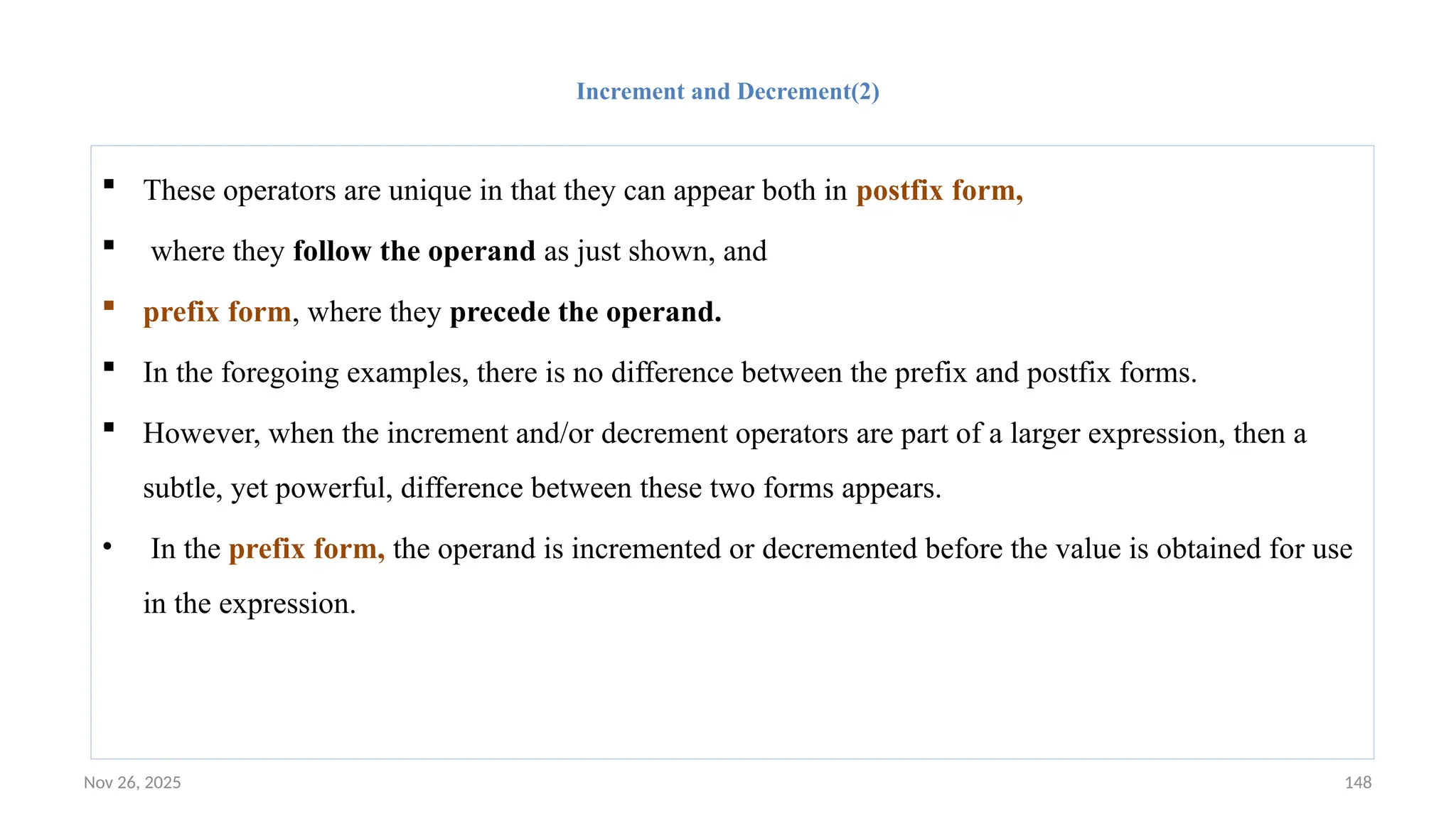 Nov 26, 2025 148
Increment and Decrement(2)
 These operators are unique in that they can appear both in postfix form,
 where they follow the operand as just shown, and
 prefix form, where they precede the operand.
 In the foregoing examples, there is no difference between the prefix and postfix forms.
 However, when the increment and/or decrement operators are part of a larger expression, then a
subtle, yet powerful, difference between these two forms appears.
• In the prefix form, the operand is incremented or decremented before the value is obtained for use
in the expression.
 